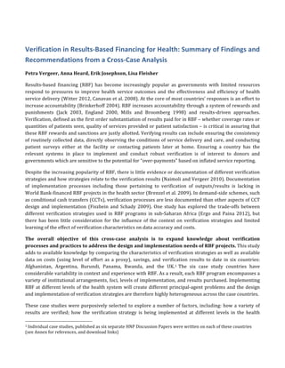 Verification	
  in	
  Results-­‐Based	
  Financing	
  for	
  Health:	
  Summary	
  of	
  Findings	
  and	
  
Recommendations	
  from	
  a	
  Cross-­‐Case	
  Analysis	
  
Petra	
  Vergeer,	
  Anna	
  Heard,	
  Erik	
  Josephson,	
  Lisa	
  Fleisher	
  
Results-­‐based	
   financing	
   (RBF)	
   has	
   become	
   increasingly	
   popular	
   as	
   governments	
   with	
   limited	
   resources	
  
respond	
   to	
   pressures	
   to	
   improve	
   health	
   service	
   outcomes	
   and	
   the	
   effectiveness	
   and	
   efficiency	
   of	
   health	
  
service	
  delivery	
  (Witter	
  2012,	
  Canavan	
  et	
  al.	
  2008).	
  At	
  the	
  core	
  of	
  most	
  countries’	
  responses	
  is	
  an	
  effort	
  to	
  
increase	
  accountability	
  (Brinkerhoff	
  2004).	
  RBF	
  increases	
  accountability	
  through	
  a	
  system	
  of	
  rewards	
  and	
  
punishments	
   (Jack	
   2003,	
   England	
   2000,	
   Mills	
   and	
   Broomberg	
   1998)	
   and	
   results-­‐driven	
   approaches.	
  
Verification,	
  defined	
  as	
  the	
  first	
  order	
  substantiation	
  of	
  results	
  paid	
  for	
  in	
  RBF	
  –	
  whether	
  coverage	
  rates	
  or	
  
quantities	
  of	
  patients	
  seen,	
  quality	
  of	
  services	
  provided	
  or	
  patient	
  satisfaction	
  –	
  is	
  critical	
  in	
  assuring	
  that	
  
these	
  RBF	
  rewards	
  and	
  sanctions	
  are	
  justly	
  allotted.	
  Verifying	
  results	
  can	
  include	
  ensuring	
  the	
  consistency	
  
of	
  routinely	
  collected	
  data,	
  directly	
  observing	
  the	
  conditions	
  of	
  service	
  delivery	
  and	
  care,	
  and	
  conducting	
  
patient	
   surveys	
   either	
   at	
   the	
   facility	
   or	
   contacting	
   patients	
   later	
   at	
   home.	
   Ensuring	
   a	
   country	
   has	
   the	
  
relevant	
   systems	
   in	
   place	
   to	
   implement	
   and	
   conduct	
   robust	
   verification	
   is	
   of	
   interest	
   to	
   donors	
   and	
  
governments	
  which	
  are	
  sensitive	
  to	
  the	
  potential	
  for	
  “over-­‐payments”	
  based	
  on	
  inflated	
  service	
  reporting.	
  
Despite	
  the	
  increasing	
  popularity	
  of	
  RBF,	
  there	
  is	
  little	
  evidence	
  or	
  documentation	
  of	
  different	
  verification	
  
strategies	
  and	
  how	
  strategies	
  relate	
  to	
  the	
  verification	
  results	
  (Naimoli	
  and	
  Vergeer	
  2010).	
  Documentation	
  
of	
   implementation	
   processes	
   including	
   those	
   pertaining	
   to	
   verification	
   of	
   outputs/results	
   is	
   lacking	
   in	
  
World	
  Bank-­‐financed	
  RBF	
  projects	
  in	
  the	
  health	
  sector	
  (Brenzel	
  et	
  al.	
  2009).	
  In	
  demand-­‐side	
  schemes,	
  such	
  
as	
  conditional	
  cash	
  transfers	
  (CCTs),	
  verification	
  processes	
  are	
  less	
  documented	
  than	
  other	
  aspects	
  of	
  CCT	
  
design	
  and	
  implementation	
  (Fiszbein	
  and	
  Schady	
  2009).	
  One	
  study	
  has	
  explored	
  the	
  trade-­‐offs	
  between	
  
different	
  verification	
  strategies	
  used	
  in	
  RBF	
  programs	
  in	
  sub-­‐Saharan	
  Africa	
  (Ergo	
  and	
  Paina	
  2012),	
  but	
  
there	
  has	
  been	
  little	
  consideration	
  for	
  the	
  influence	
  of	
  the	
  context	
  on	
  verification	
  strategies	
  and	
  limited	
  
learning	
  of	
  the	
  effect	
  of	
  verification	
  characteristics	
  on	
  data	
  accuracy	
  and	
  costs.	
  	
  
The	
   overall	
   objective	
   of	
   this	
   cross-­‐case	
   analysis	
   is	
   to	
   expand	
   knowledge	
   about	
   verification	
  
processes	
  and	
  practices	
  to	
  address	
  the	
  design	
  and	
  implementation	
  needs	
  of	
  RBF	
  projects.	
  This	
  study	
  
adds	
  to	
  available	
  knowledge	
  by	
  comparing	
  the	
  characteristics	
  of	
  verification	
  strategies	
  as	
  well	
  as	
  available	
  
data	
  on	
  costs	
  (using	
  level	
  of	
  effort	
  as	
  a	
  proxy),	
  savings,	
  and	
  verification	
  results	
  to	
  date	
  in	
  six	
  countries:	
  
Afghanistan,	
   Argentina,	
   Burundi,	
   Panama,	
   Rwanda,	
   and	
   the	
   UK.1	
  The	
   six	
   case	
   study	
   countries	
   have	
  
considerable	
  variability	
  in	
  context	
  and	
  experience	
  with	
  RBF.	
  As	
  a	
  result,	
  each	
  RBF	
  program	
  encompasses	
  a	
  
variety	
  of	
  institutional	
  arrangements,	
  foci,	
  levels	
  of	
  implementation,	
  and	
  results	
  purchased.	
  Implementing	
  
RBF	
  at	
  different	
  levels	
  of	
  the	
  health	
  system	
  will	
  create	
  different	
  principal-­‐agent	
  problems	
  and	
  the	
  design	
  
and	
  implementation	
  of	
  verification	
  strategies	
  are	
  therefore	
  highly	
  heterogeneous	
  across	
  the	
  case	
  countries.	
  	
  
These	
  case	
  studies	
  were	
  purposively	
  selected	
  to	
  explore	
  a	
  number	
  of	
  factors,	
  including:	
  how	
  a	
  variety	
  of	
  
results	
   are	
   verified;	
   how	
   the	
   verification	
   strategy	
   is	
   being	
   implemented	
   at	
   different	
   levels	
   in	
   the	
   health	
  
	
  	
  	
  	
  	
  	
  	
  	
  	
  	
  	
  	
  	
  	
  	
  	
  	
  	
  	
  	
  	
  	
  	
  	
  	
  	
  	
  	
  	
  	
  	
  	
  	
  	
  	
  	
  	
  	
  	
  	
  	
  	
  	
  	
  	
  	
  	
  	
  	
  	
  	
  	
  	
  	
  	
  	
  	
  	
  	
  	
  	
  
1	
  Individual	
  case	
  studies,	
  published	
  as	
  six	
  separate	
  HNP	
  Discussion	
  Papers	
  were	
  written	
  on	
  each	
  of	
  these	
  countries	
  
(see	
  Annex	
  for	
  references,	
  and	
  download	
  links)	
  
 
