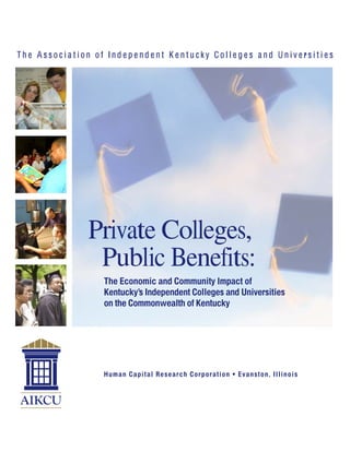 The Association of Independent Kentucky Colleges and Universities




              Private Colleges,
               Public Benefits:
                 The Economic and Community Impact of
                 Kentucky’s Independent Colleges and Universities
                 on the Commonwealth of Kentucky




                 H u m a n C ap i ta l Res ear ch Cor po r at i on • E vans ton, I l l i n o i s
 