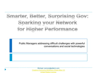 Public Managers addressing difficult challenges with powerful conversations and social technologies Smarter, Better, Surprising Gov:  Sparking your Network for Higher Performance Michael .Lennon@adlenn.com Creative Commons Attribution-Share Alike 3.0 United States License. 