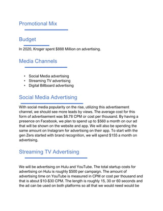 Promotional Mix
Budget
In 2020, Kroger spent $888 Million on advertising.
Media Channels
• Social Media advertising
• Streaming TV advertising
• Digital Billboard advertising
Social Media Advertising
With social media popularity on the rise, utilizing this advertisement
channel, we should see more leads by views. The average cost for this
form of advertisement was $6.78 CPM or cost per thousand. By having a
presence on Facebook, we plan to spend up to $560 a month on our ad
that will be shown on the website and app. We will also be spending the
same amount on Instagram for advertising on their app. To start with the
gen Zers started with brand recognition, we will spend $155 a month on
advertising.
Streaming TV Advertising
We will be advertising on Hulu and YouTube. The total startup costs for
advertising on Hulu is roughly $500 per campaign. The amount of
advertising time on YouTube is measured in CPM or cost per thousand and
that is about $10-$30 CPM. The length is roughly 15, 30 or 60 seconds and
the ad can be used on both platforms so all that we would need would be
 