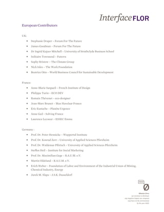 European Contributors

UK:
   •      Stephanie Draper – Forum For The Future
   •      James Goodman – Forum For The Future
   •      Dr Ingrid Kajzer Mitchell – University of Strathclyde Business School
   •      Solitaire Townsend – Futerra
   •      Sophy Bristow – The Climate Group
   •      Nick Isles – The Work Foundation
   •      Beatrice Otto – World Business Council for Sustainable Development


France:
   •      Anne-Marie Sargueil – French Institute of Design
   •      Philippe Turin – ECO DEV
   •      Romain Thévenet – eco-designer
   •      Jean-Marc Brunet – Max Havelaar France
   •      Eric Eustache – Planète Urgence
   •      Anne Ged – Solving France
   •      Laurence Lecoeur – ESSEC Emma


Germany :
   •      Prof. Dr. Peter Hennicke – Wuppertal Institute
   •      Prof. Dr. Konrad Zerr – University of Applied Sciences Pforzheim
   •      Prof. Dr. Waldemar Pförtsch – University of Applied Sciences Pforzheim
   •      Steffen Heil – Institute for Social Marketing
   •      Prof. Dr. Maximilian Gege – B.A.U.M. e.V.
   •      Martin Oldeland – B.A.U.M. e.V.
   •      Erich Weber – Foundation of Labor and Environment of the Industrial Union of Mining,
          Chemical Industry, Energy
   •      Jurek M. Slapa – J.S.K. Dusseldorf
 