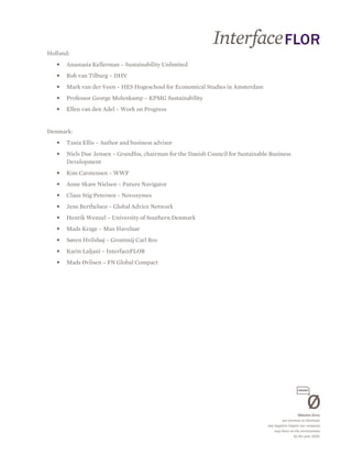 Holland:
   •   Anastasia Kellerman – Sustainability Unlimited
   •   Rob van Tilburg – DHV
   •   Mark van der Veen – HES Hogeschool for Economical Studies in Amsterdam
   •   Professor George Molenkamp – KPMG Sustainability
   •   Ellen van den Adel – Work on Progress


Denmark:
   •   Tania Ellis – Author and business advisor
   •   Niels Due Jensen – Grundfos, chairman for the Danish Council for Sustainable Business
       Development
   •   Kim Carstensen – WWF
   •   Anne Skare Nielsen – Future Navigator
   •   Claus Stig Petersen – Novozymes
   •   Jens Berthelsen – Global Advice Network
   •   Henrik Wenzel – University of Southern Denmark
   •   Mads Krage – Max Havelaar
   •   Søren Hvilshøj – Grontmij Carl Bro
   •   Karin Laljani – InterfaceFLOR
   •   Mads Øvlisen – FN Global Compact
 