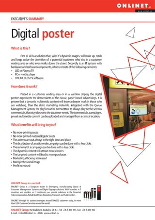 www.onlinet.eu




EXECUTIVE´S SUMMARY



Digital poster
What is this?

        First of all is a solution that, with it´s dynamic images, will wake up, catch
and keep active the attention of a potential customer, who sits in a customer
waiting area or who even walks down the street. Secondly is an IT system with
hardware and software components, which consists of the following elements:
?  LCD or Plasma TV
? player
   PC or media
?CDS TV software
   ONLINET

How does it work?

        Placed in a customer waiting area or in a window display, the digital
posters represents the descendants of the classic, paper-based advertisings. It is
proven that a dynamic multimedia content will leave a deeper mark in those who
are watching, than the static marketing materials. Integrated with the Queue
Management System, the playlist can be overwritten, to always play on the screens
commercials, that stay closest to the customer needs. The commercials, campaigns,
preset multimedia content can be uploaded and managed from a central location.

What benefits will bring to you?

  No more printing costs
  No more printed material logistic costs
  The adverts are out always in the right time and place
  The distribution of a nationwide campaign can be done with a few clicks
  The renewal of a campaign can be done with a few clicks
  The dynamic content will attract more viewers
  The targeted content will lead to more purchases
  Marketing efficiency increased
  More professional image
  Profit increased




ONLINET Group in a nutshell
ONLINET Group is a European leader in developing, manufacturing Queue &
Customer Management Systems and Digital Signage solutions. With branches in 7
countries and resellers on 3 continents we provide solutions in the Financial,
Telecommunication, Retail, Healthcare, Education, Transport and Public sectors.

ONLINET through it’s systems manages around 500,000 customers daily, in more
than 1,200 Customer Services around the world.

ONLINET Group 1112 Budapest, Budaörsi út 161 - Tel: +36 1 309 1111 , Fax: +36 1 309 1112
E-mail: contact@onlinet.eu - Web: www.onlinet.eu
 