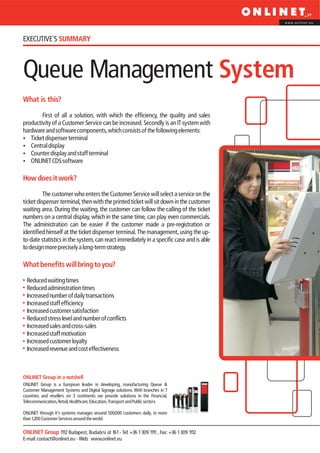 www.onlinet.eu




EXECUTIVE´S SUMMARY



Queue Management System
What is this?

        First of all a solution, with which the efficiency, the quality and sales
productivity of a Customer Service can be increased. Secondly is an IT system with
hardware and software components, which consists of the following elements:
?  Ticket dispenser terminal
?  Central display
?  Counter display and staff terminal
?CDS software
   ONLINET

How does it work?

          The customer who enters the Customer Service will select a service on the
ticket dispenser terminal, then with the printed ticket will sit down in the customer
waiting area. During the waiting, the customer can follow the calling of the ticket
numbers on a central display, which in the same time, can play even commercials.
The administration can be easier if the customer made a pre-registration or
identified himself at the ticket dispenser terminal. The management, using the up-
to-date statistics in the system, can react immediately in a specific case and is able
to design more precisely a long-term strategy.

What benefits will bring to you?

  Reduced waiting times
  Reduced administration times
  Increased number of daily transactions
  Increased staff efficiency
  Increased customer satisfaction
  Reduced stress level and number of conflicts
  Increased sales and cross-sales
  Increased staff motivation
  Increased customer loyalty
  Increased revenue and cost effectiveness



ONLINET Group in a nutshell
ONLINET Group is a European leader in developing, manufacturing Queue &
Customer Management Systems and Digital Signage solutions. With branches in 7
countries and resellers on 3 continents we provide solutions in the Financial,
Telecommunication, Retail, Healthcare, Education, Transport and Public sectors.

ONLINET through it’s systems manages around 500,000 customers daily, in more
than 1,200 Customer Services around the world.

ONLINET Group 1112 Budapest, Budaörsi út 161 - Tel: +36 1 309 1111 , Fax: +36 1 309 1112
E-mail: contact@onlinet.eu - Web: www.onlinet.eu
 
