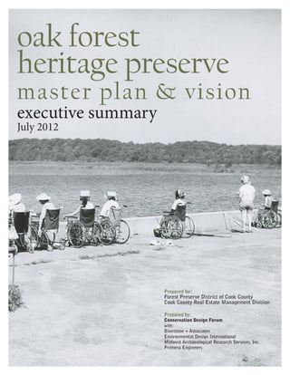 oak forest
heritage preserve
master plan & vision
executive summary
July 2012




                    Prepared for:
                    Forest Preserve District of Cook County
                    Cook County Real Estate Management Division

                    Prepared by:
                    Conservation Design Forum
                    with:
                    Bluestone + Associates
                    Environmental Design International
                    Midwest Archaeological Research Services, Inc.
                    Primera Engineers
 
