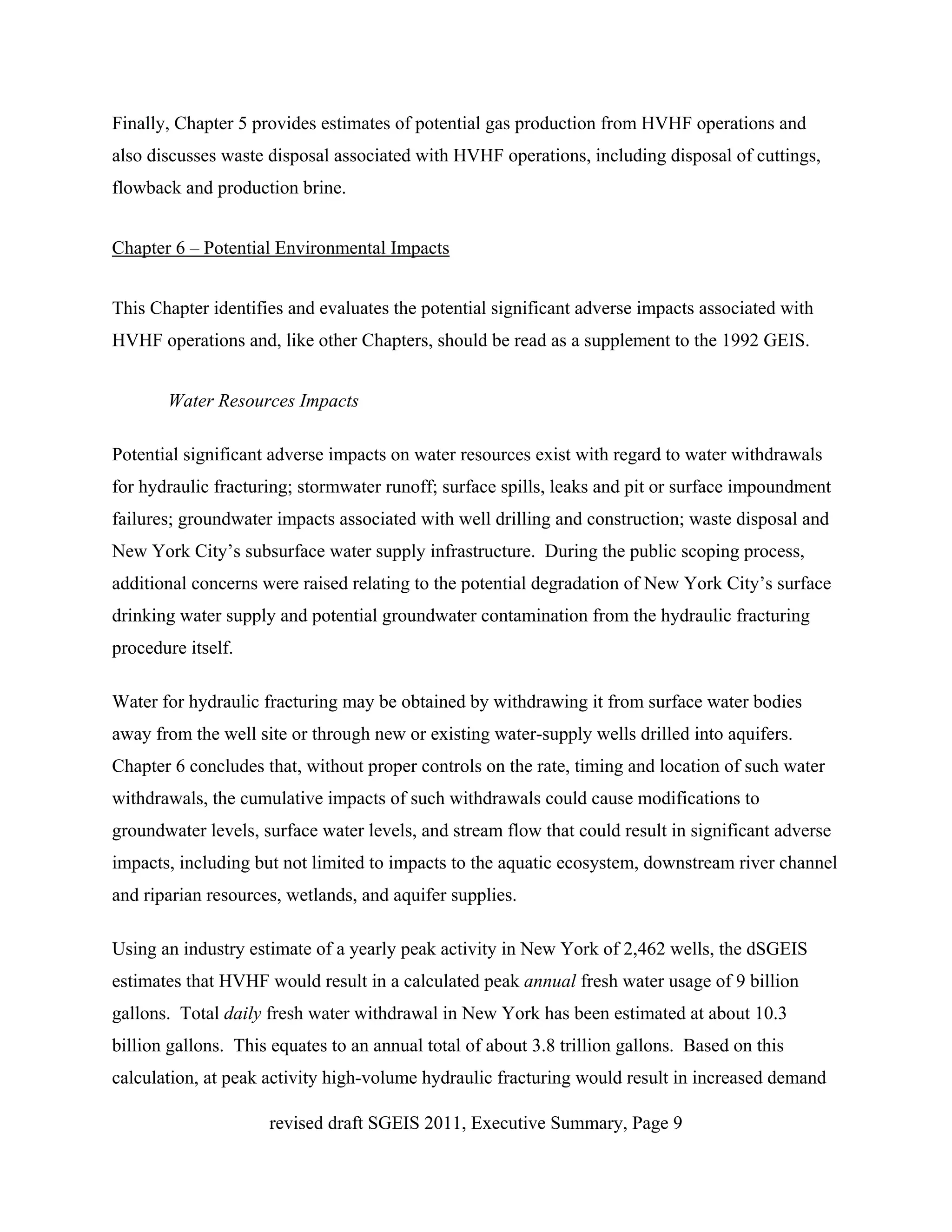 Finally, Chapter 5 provides estimates of potential gas production from HVHF operations and
also discusses waste disposal associated with HVHF operations, including disposal of cuttings,
flowback and production brine.


Chapter 6 – Potential Environmental Impacts


This Chapter identifies and evaluates the potential significant adverse impacts associated with
HVHF operations and, like other Chapters, should be read as a supplement to the 1992 GEIS.


       Water Resources Impacts

Potential significant adverse impacts on water resources exist with regard to water withdrawals
for hydraulic fracturing; stormwater runoff; surface spills, leaks and pit or surface impoundment
failures; groundwater impacts associated with well drilling and construction; waste disposal and
New York City’s subsurface water supply infrastructure. During the public scoping process,
additional concerns were raised relating to the potential degradation of New York City’s surface
drinking water supply and potential groundwater contamination from the hydraulic fracturing
procedure itself.

Water for hydraulic fracturing may be obtained by withdrawing it from surface water bodies
away from the well site or through new or existing water-supply wells drilled into aquifers.
Chapter 6 concludes that, without proper controls on the rate, timing and location of such water
withdrawals, the cumulative impacts of such withdrawals could cause modifications to
groundwater levels, surface water levels, and stream flow that could result in significant adverse
impacts, including but not limited to impacts to the aquatic ecosystem, downstream river channel
and riparian resources, wetlands, and aquifer supplies.

Using an industry estimate of a yearly peak activity in New York of 2,462 wells, the dSGEIS
estimates that HVHF would result in a calculated peak annual fresh water usage of 9 billion
gallons. Total daily fresh water withdrawal in New York has been estimated at about 10.3
billion gallons. This equates to an annual total of about 3.8 trillion gallons. Based on this
calculation, at peak activity high-volume hydraulic fracturing would result in increased demand

                     revised draft SGEIS 2011, Executive Summary, Page 9
 