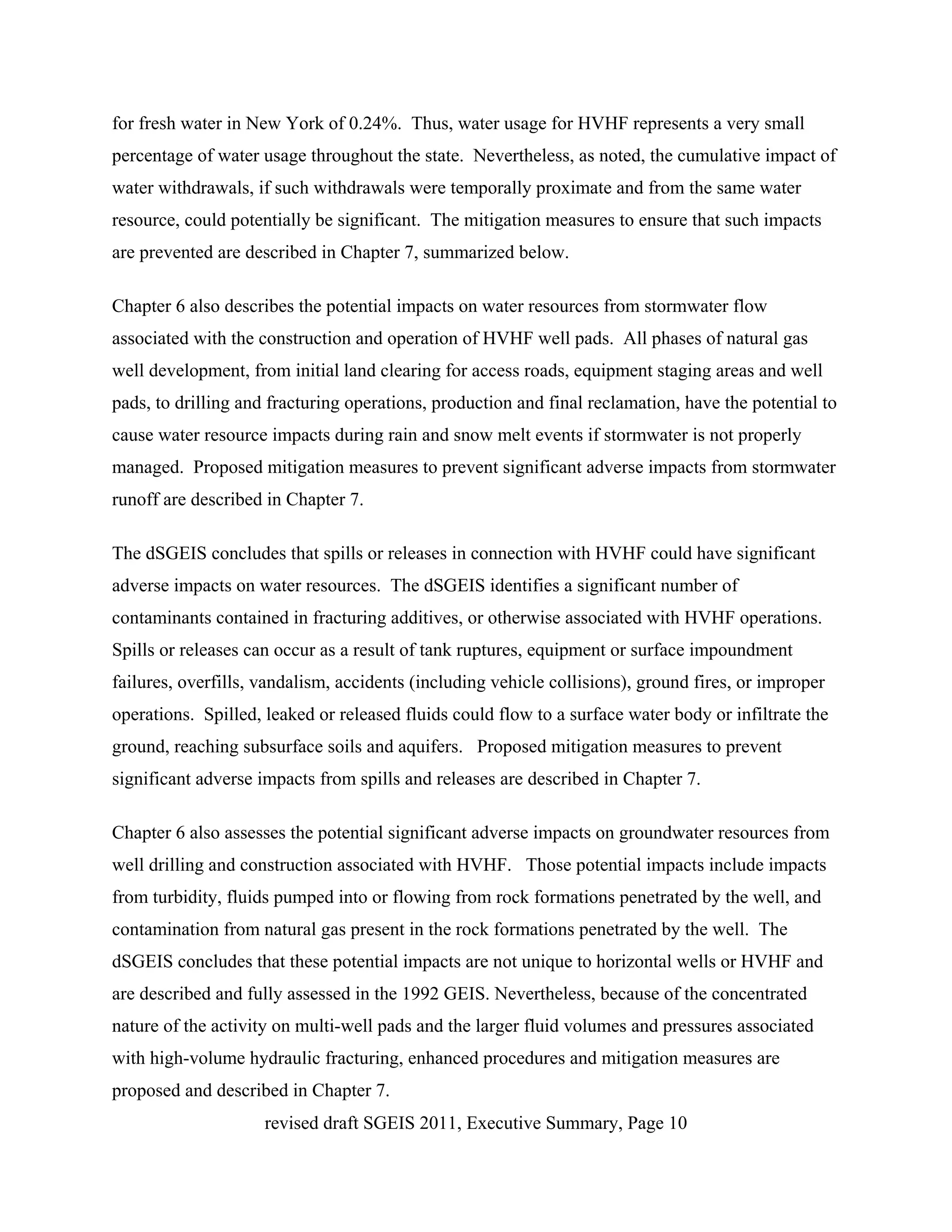 for fresh water in New York of 0.24%. Thus, water usage for HVHF represents a very small
percentage of water usage throughout the state. Nevertheless, as noted, the cumulative impact of
water withdrawals, if such withdrawals were temporally proximate and from the same water
resource, could potentially be significant. The mitigation measures to ensure that such impacts
are prevented are described in Chapter 7, summarized below.

Chapter 6 also describes the potential impacts on water resources from stormwater flow
associated with the construction and operation of HVHF well pads. All phases of natural gas
well development, from initial land clearing for access roads, equipment staging areas and well
pads, to drilling and fracturing operations, production and final reclamation, have the potential to
cause water resource impacts during rain and snow melt events if stormwater is not properly
managed. Proposed mitigation measures to prevent significant adverse impacts from stormwater
runoff are described in Chapter 7.

The dSGEIS concludes that spills or releases in connection with HVHF could have significant
adverse impacts on water resources. The dSGEIS identifies a significant number of
contaminants contained in fracturing additives, or otherwise associated with HVHF operations.
Spills or releases can occur as a result of tank ruptures, equipment or surface impoundment
failures, overfills, vandalism, accidents (including vehicle collisions), ground fires, or improper
operations. Spilled, leaked or released fluids could flow to a surface water body or infiltrate the
ground, reaching subsurface soils and aquifers. Proposed mitigation measures to prevent
significant adverse impacts from spills and releases are described in Chapter 7.

Chapter 6 also assesses the potential significant adverse impacts on groundwater resources from
well drilling and construction associated with HVHF. Those potential impacts include impacts
from turbidity, fluids pumped into or flowing from rock formations penetrated by the well, and
contamination from natural gas present in the rock formations penetrated by the well. The
dSGEIS concludes that these potential impacts are not unique to horizontal wells or HVHF and
are described and fully assessed in the 1992 GEIS. Nevertheless, because of the concentrated
nature of the activity on multi-well pads and the larger fluid volumes and pressures associated
with high-volume hydraulic fracturing, enhanced procedures and mitigation measures are
proposed and described in Chapter 7.
                     revised draft SGEIS 2011, Executive Summary, Page 10
 