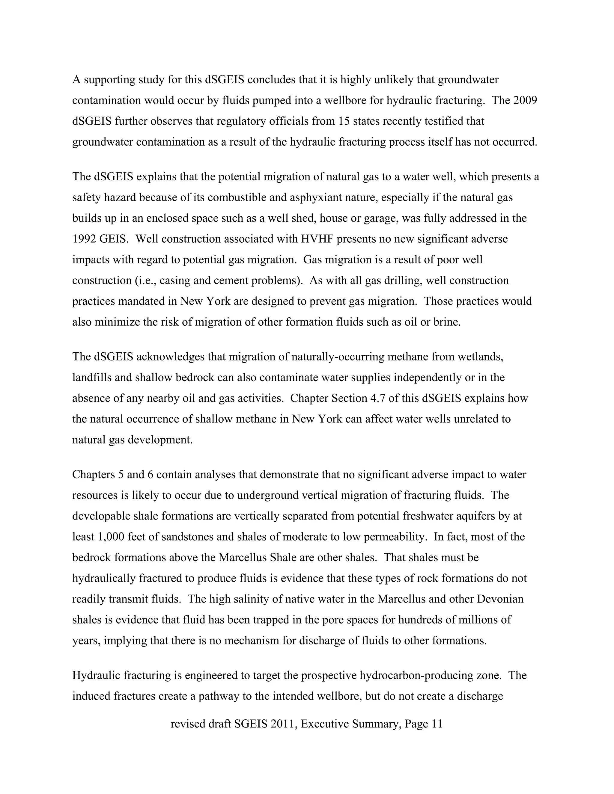 A supporting study for this dSGEIS concludes that it is highly unlikely that groundwater
contamination would occur by fluids pumped into a wellbore for hydraulic fracturing. The 2009
dSGEIS further observes that regulatory officials from 15 states recently testified that
groundwater contamination as a result of the hydraulic fracturing process itself has not occurred.

The dSGEIS explains that the potential migration of natural gas to a water well, which presents a
safety hazard because of its combustible and asphyxiant nature, especially if the natural gas
builds up in an enclosed space such as a well shed, house or garage, was fully addressed in the
1992 GEIS. Well construction associated with HVHF presents no new significant adverse
impacts with regard to potential gas migration. Gas migration is a result of poor well
construction (i.e., casing and cement problems). As with all gas drilling, well construction
practices mandated in New York are designed to prevent gas migration. Those practices would
also minimize the risk of migration of other formation fluids such as oil or brine.

The dSGEIS acknowledges that migration of naturally-occurring methane from wetlands,
landfills and shallow bedrock can also contaminate water supplies independently or in the
absence of any nearby oil and gas activities. Chapter Section 4.7 of this dSGEIS explains how
the natural occurrence of shallow methane in New York can affect water wells unrelated to
natural gas development.

Chapters 5 and 6 contain analyses that demonstrate that no significant adverse impact to water
resources is likely to occur due to underground vertical migration of fracturing fluids. The
developable shale formations are vertically separated from potential freshwater aquifers by at
least 1,000 feet of sandstones and shales of moderate to low permeability. In fact, most of the
bedrock formations above the Marcellus Shale are other shales. That shales must be
hydraulically fractured to produce fluids is evidence that these types of rock formations do not
readily transmit fluids. The high salinity of native water in the Marcellus and other Devonian
shales is evidence that fluid has been trapped in the pore spaces for hundreds of millions of
years, implying that there is no mechanism for discharge of fluids to other formations.

Hydraulic fracturing is engineered to target the prospective hydrocarbon-producing zone. The
induced fractures create a pathway to the intended wellbore, but do not create a discharge

                     revised draft SGEIS 2011, Executive Summary, Page 11
 