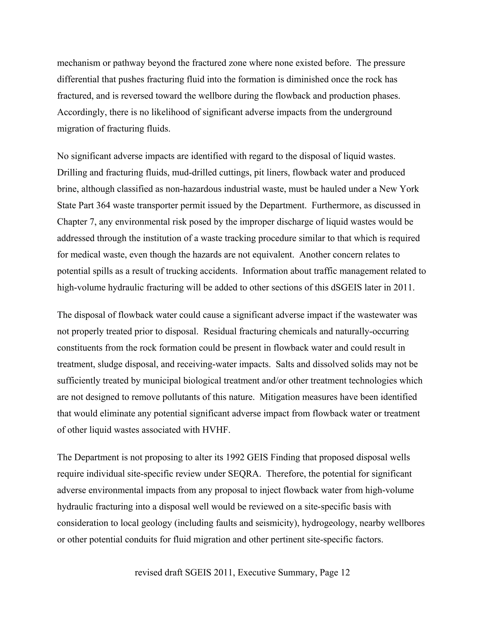 mechanism or pathway beyond the fractured zone where none existed before. The pressure
differential that pushes fracturing fluid into the formation is diminished once the rock has
fractured, and is reversed toward the wellbore during the flowback and production phases.
Accordingly, there is no likelihood of significant adverse impacts from the underground
migration of fracturing fluids.

No significant adverse impacts are identified with regard to the disposal of liquid wastes.
Drilling and fracturing fluids, mud-drilled cuttings, pit liners, flowback water and produced
brine, although classified as non-hazardous industrial waste, must be hauled under a New York
State Part 364 waste transporter permit issued by the Department. Furthermore, as discussed in
Chapter 7, any environmental risk posed by the improper discharge of liquid wastes would be
addressed through the institution of a waste tracking procedure similar to that which is required
for medical waste, even though the hazards are not equivalent. Another concern relates to
potential spills as a result of trucking accidents. Information about traffic management related to
high-volume hydraulic fracturing will be added to other sections of this dSGEIS later in 2011.

The disposal of flowback water could cause a significant adverse impact if the wastewater was
not properly treated prior to disposal. Residual fracturing chemicals and naturally-occurring
constituents from the rock formation could be present in flowback water and could result in
treatment, sludge disposal, and receiving-water impacts. Salts and dissolved solids may not be
sufficiently treated by municipal biological treatment and/or other treatment technologies which
are not designed to remove pollutants of this nature. Mitigation measures have been identified
that would eliminate any potential significant adverse impact from flowback water or treatment
of other liquid wastes associated with HVHF.

The Department is not proposing to alter its 1992 GEIS Finding that proposed disposal wells
require individual site-specific review under SEQRA. Therefore, the potential for significant
adverse environmental impacts from any proposal to inject flowback water from high-volume
hydraulic fracturing into a disposal well would be reviewed on a site-specific basis with
consideration to local geology (including faults and seismicity), hydrogeology, nearby wellbores
or other potential conduits for fluid migration and other pertinent site-specific factors.


                     revised draft SGEIS 2011, Executive Summary, Page 12
 