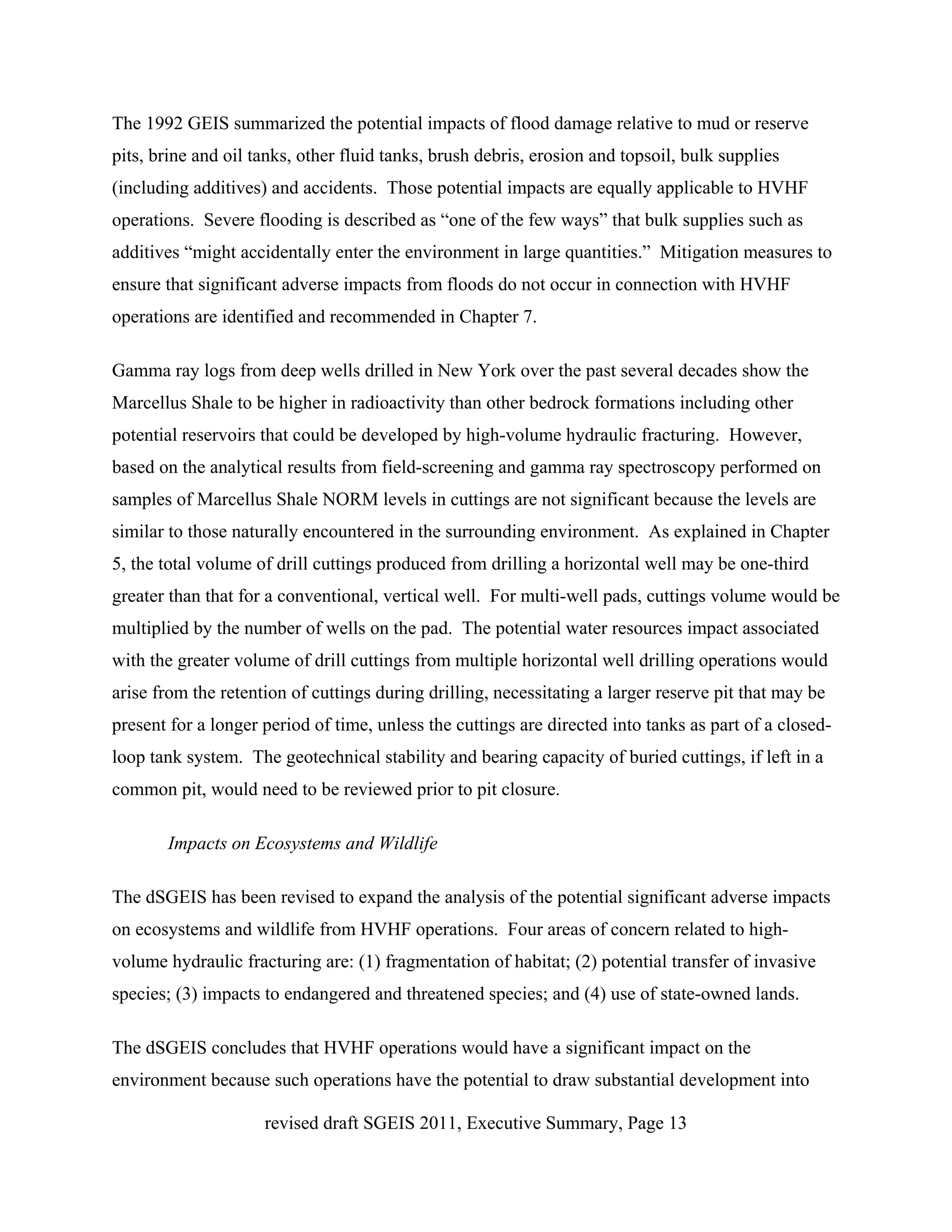 The 1992 GEIS summarized the potential impacts of flood damage relative to mud or reserve
pits, brine and oil tanks, other fluid tanks, brush debris, erosion and topsoil, bulk supplies
(including additives) and accidents. Those potential impacts are equally applicable to HVHF
operations. Severe flooding is described as “one of the few ways” that bulk supplies such as
additives “might accidentally enter the environment in large quantities.” Mitigation measures to
ensure that significant adverse impacts from floods do not occur in connection with HVHF
operations are identified and recommended in Chapter 7.

Gamma ray logs from deep wells drilled in New York over the past several decades show the
Marcellus Shale to be higher in radioactivity than other bedrock formations including other
potential reservoirs that could be developed by high-volume hydraulic fracturing. However,
based on the analytical results from field-screening and gamma ray spectroscopy performed on
samples of Marcellus Shale NORM levels in cuttings are not significant because the levels are
similar to those naturally encountered in the surrounding environment. As explained in Chapter
5, the total volume of drill cuttings produced from drilling a horizontal well may be one-third
greater than that for a conventional, vertical well. For multi-well pads, cuttings volume would be
multiplied by the number of wells on the pad. The potential water resources impact associated
with the greater volume of drill cuttings from multiple horizontal well drilling operations would
arise from the retention of cuttings during drilling, necessitating a larger reserve pit that may be
present for a longer period of time, unless the cuttings are directed into tanks as part of a closed-
loop tank system. The geotechnical stability and bearing capacity of buried cuttings, if left in a
common pit, would need to be reviewed prior to pit closure.

       Impacts on Ecosystems and Wildlife

The dSGEIS has been revised to expand the analysis of the potential significant adverse impacts
on ecosystems and wildlife from HVHF operations. Four areas of concern related to high-
volume hydraulic fracturing are: (1) fragmentation of habitat; (2) potential transfer of invasive
species; (3) impacts to endangered and threatened species; and (4) use of state-owned lands.

The dSGEIS concludes that HVHF operations would have a significant impact on the
environment because such operations have the potential to draw substantial development into

                     revised draft SGEIS 2011, Executive Summary, Page 13
 