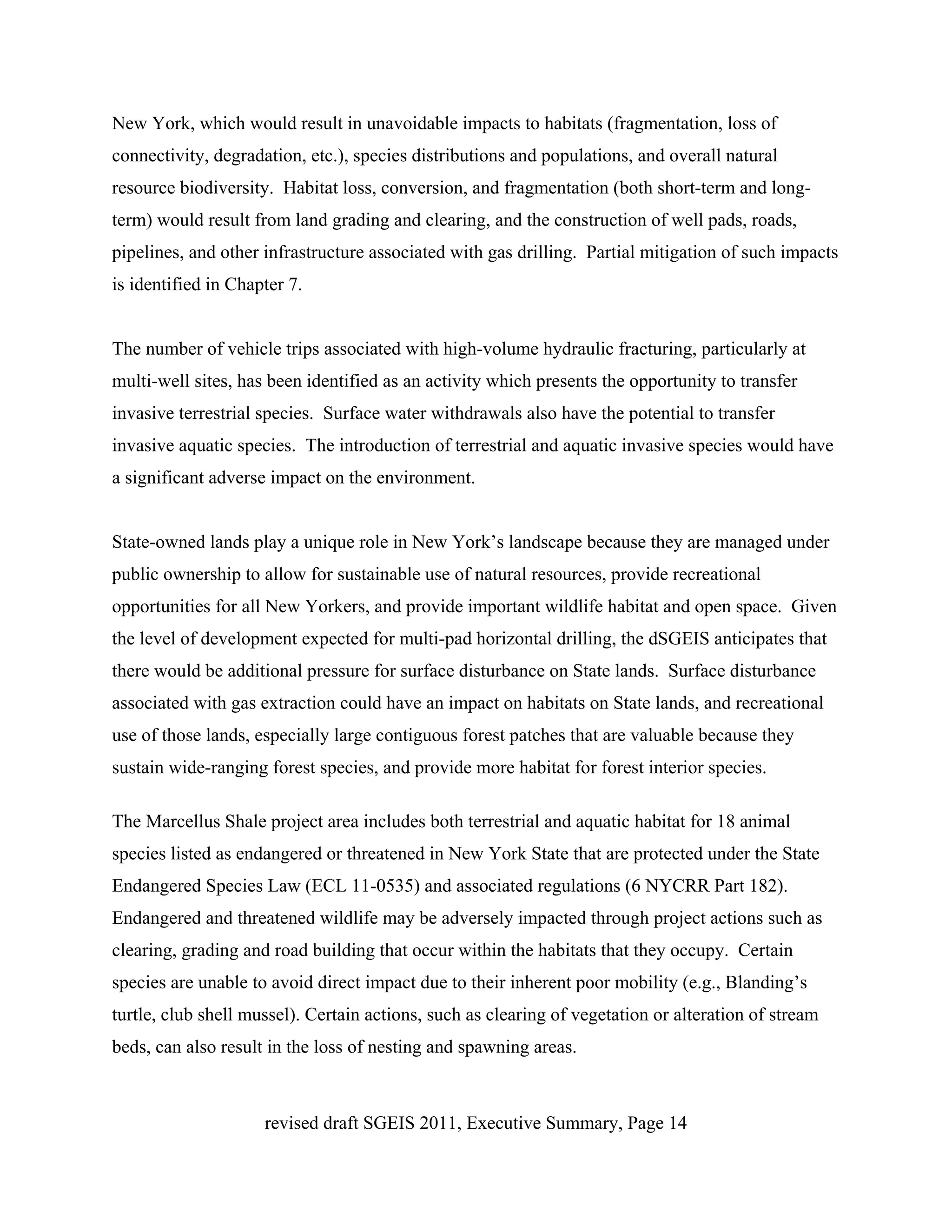 New York, which would result in unavoidable impacts to habitats (fragmentation, loss of
connectivity, degradation, etc.), species distributions and populations, and overall natural
resource biodiversity. Habitat loss, conversion, and fragmentation (both short-term and long-
term) would result from land grading and clearing, and the construction of well pads, roads,
pipelines, and other infrastructure associated with gas drilling. Partial mitigation of such impacts
is identified in Chapter 7.


The number of vehicle trips associated with high-volume hydraulic fracturing, particularly at
multi-well sites, has been identified as an activity which presents the opportunity to transfer
invasive terrestrial species. Surface water withdrawals also have the potential to transfer
invasive aquatic species. The introduction of terrestrial and aquatic invasive species would have
a significant adverse impact on the environment.


State-owned lands play a unique role in New York’s landscape because they are managed under
public ownership to allow for sustainable use of natural resources, provide recreational
opportunities for all New Yorkers, and provide important wildlife habitat and open space. Given
the level of development expected for multi-pad horizontal drilling, the dSGEIS anticipates that
there would be additional pressure for surface disturbance on State lands. Surface disturbance
associated with gas extraction could have an impact on habitats on State lands, and recreational
use of those lands, especially large contiguous forest patches that are valuable because they
sustain wide-ranging forest species, and provide more habitat for forest interior species.

The Marcellus Shale project area includes both terrestrial and aquatic habitat for 18 animal
species listed as endangered or threatened in New York State that are protected under the State
Endangered Species Law (ECL 11-0535) and associated regulations (6 NYCRR Part 182).
Endangered and threatened wildlife may be adversely impacted through project actions such as
clearing, grading and road building that occur within the habitats that they occupy. Certain
species are unable to avoid direct impact due to their inherent poor mobility (e.g., Blanding’s
turtle, club shell mussel). Certain actions, such as clearing of vegetation or alteration of stream
beds, can also result in the loss of nesting and spawning areas.



                     revised draft SGEIS 2011, Executive Summary, Page 14
 