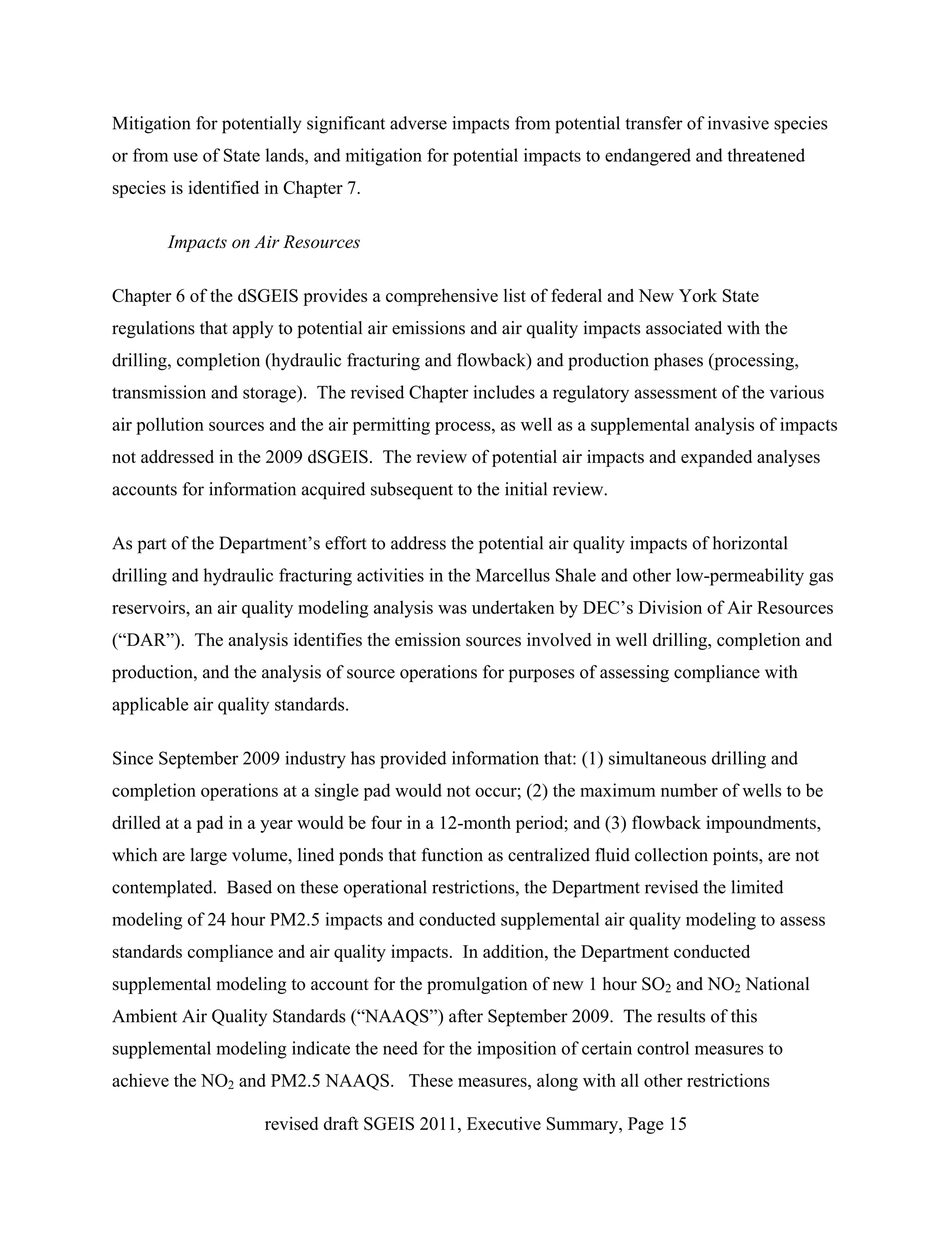 Mitigation for potentially significant adverse impacts from potential transfer of invasive species
or from use of State lands, and mitigation for potential impacts to endangered and threatened
species is identified in Chapter 7.

       Impacts on Air Resources

Chapter 6 of the dSGEIS provides a comprehensive list of federal and New York State
regulations that apply to potential air emissions and air quality impacts associated with the
drilling, completion (hydraulic fracturing and flowback) and production phases (processing,
transmission and storage). The revised Chapter includes a regulatory assessment of the various
air pollution sources and the air permitting process, as well as a supplemental analysis of impacts
not addressed in the 2009 dSGEIS. The review of potential air impacts and expanded analyses
accounts for information acquired subsequent to the initial review.

As part of the Department’s effort to address the potential air quality impacts of horizontal
drilling and hydraulic fracturing activities in the Marcellus Shale and other low-permeability gas
reservoirs, an air quality modeling analysis was undertaken by DEC’s Division of Air Resources
(“DAR”). The analysis identifies the emission sources involved in well drilling, completion and
production, and the analysis of source operations for purposes of assessing compliance with
applicable air quality standards.

Since September 2009 industry has provided information that: (1) simultaneous drilling and
completion operations at a single pad would not occur; (2) the maximum number of wells to be
drilled at a pad in a year would be four in a 12-month period; and (3) flowback impoundments,
which are large volume, lined ponds that function as centralized fluid collection points, are not
contemplated. Based on these operational restrictions, the Department revised the limited
modeling of 24 hour PM2.5 impacts and conducted supplemental air quality modeling to assess
standards compliance and air quality impacts. In addition, the Department conducted
supplemental modeling to account for the promulgation of new 1 hour SO2 and NO2 National
Ambient Air Quality Standards (“NAAQS”) after September 2009. The results of this
supplemental modeling indicate the need for the imposition of certain control measures to
achieve the NO2 and PM2.5 NAAQS. These measures, along with all other restrictions

                     revised draft SGEIS 2011, Executive Summary, Page 15
 
