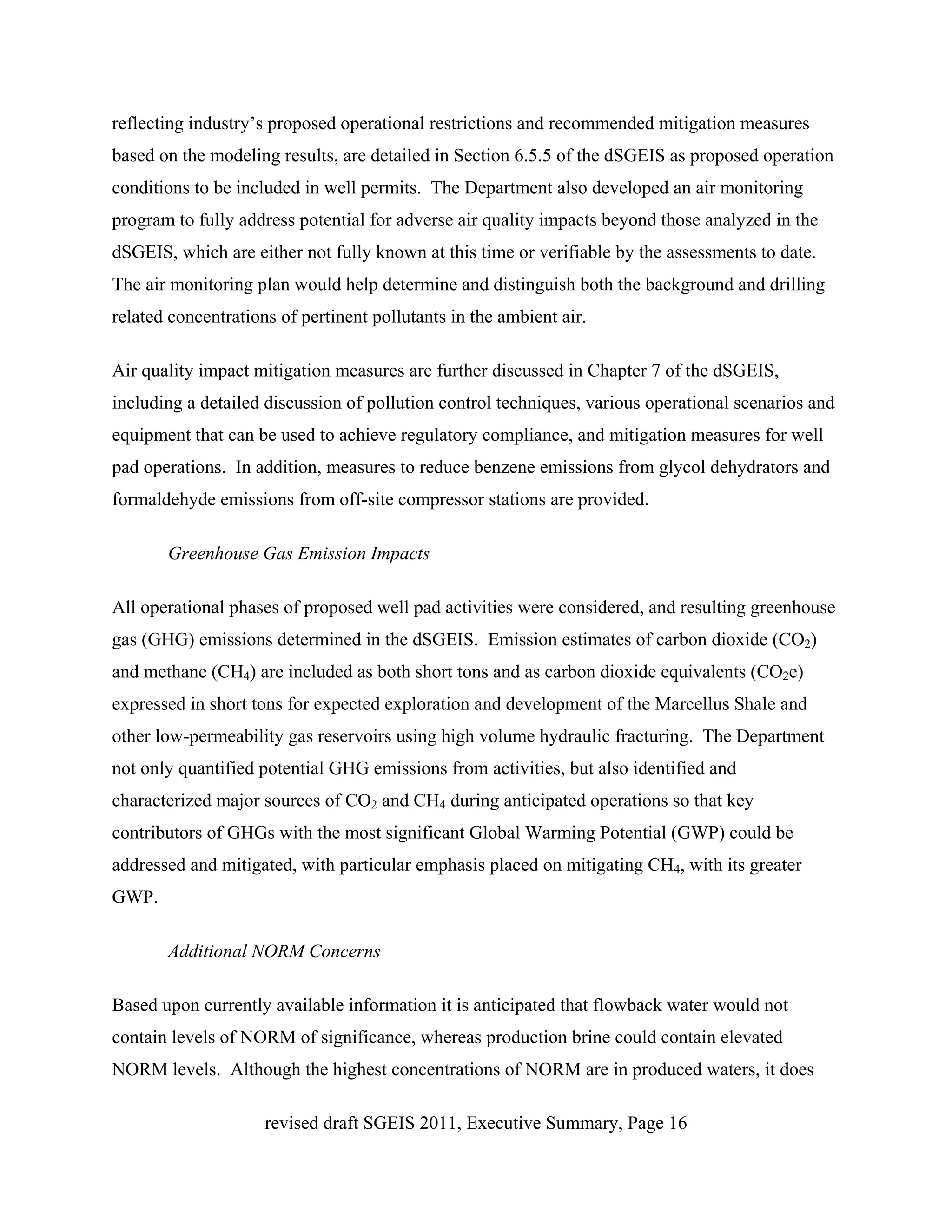 reflecting industry’s proposed operational restrictions and recommended mitigation measures
based on the modeling results, are detailed in Section 6.5.5 of the dSGEIS as proposed operation
conditions to be included in well permits. The Department also developed an air monitoring
program to fully address potential for adverse air quality impacts beyond those analyzed in the
dSGEIS, which are either not fully known at this time or verifiable by the assessments to date.
The air monitoring plan would help determine and distinguish both the background and drilling
related concentrations of pertinent pollutants in the ambient air.

Air quality impact mitigation measures are further discussed in Chapter 7 of the dSGEIS,
including a detailed discussion of pollution control techniques, various operational scenarios and
equipment that can be used to achieve regulatory compliance, and mitigation measures for well
pad operations. In addition, measures to reduce benzene emissions from glycol dehydrators and
formaldehyde emissions from off-site compressor stations are provided.

       Greenhouse Gas Emission Impacts

All operational phases of proposed well pad activities were considered, and resulting greenhouse
gas (GHG) emissions determined in the dSGEIS. Emission estimates of carbon dioxide (CO2)
and methane (CH4) are included as both short tons and as carbon dioxide equivalents (CO2e)
expressed in short tons for expected exploration and development of the Marcellus Shale and
other low-permeability gas reservoirs using high volume hydraulic fracturing. The Department
not only quantified potential GHG emissions from activities, but also identified and
characterized major sources of CO2 and CH4 during anticipated operations so that key
contributors of GHGs with the most significant Global Warming Potential (GWP) could be
addressed and mitigated, with particular emphasis placed on mitigating CH4, with its greater
GWP.

       Additional NORM Concerns

Based upon currently available information it is anticipated that flowback water would not
contain levels of NORM of significance, whereas production brine could contain elevated
NORM levels. Although the highest concentrations of NORM are in produced waters, it does

                     revised draft SGEIS 2011, Executive Summary, Page 16
 