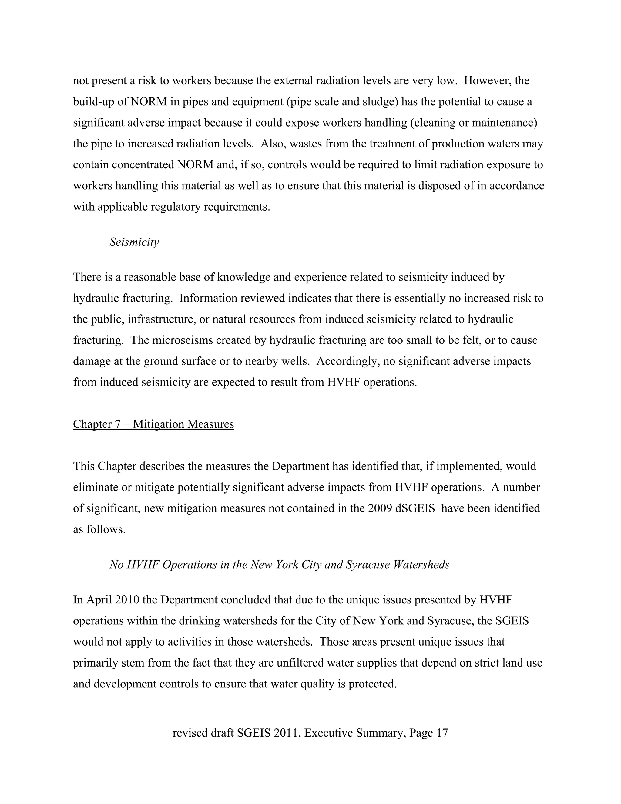 not present a risk to workers because the external radiation levels are very low. However, the
build-up of NORM in pipes and equipment (pipe scale and sludge) has the potential to cause a
significant adverse impact because it could expose workers handling (cleaning or maintenance)
the pipe to increased radiation levels. Also, wastes from the treatment of production waters may
contain concentrated NORM and, if so, controls would be required to limit radiation exposure to
workers handling this material as well as to ensure that this material is disposed of in accordance
with applicable regulatory requirements.

       Seismicity

There is a reasonable base of knowledge and experience related to seismicity induced by
hydraulic fracturing. Information reviewed indicates that there is essentially no increased risk to
the public, infrastructure, or natural resources from induced seismicity related to hydraulic
fracturing. The microseisms created by hydraulic fracturing are too small to be felt, or to cause
damage at the ground surface or to nearby wells. Accordingly, no significant adverse impacts
from induced seismicity are expected to result from HVHF operations.


Chapter 7 – Mitigation Measures


This Chapter describes the measures the Department has identified that, if implemented, would
eliminate or mitigate potentially significant adverse impacts from HVHF operations. A number
of significant, new mitigation measures not contained in the 2009 dSGEIS have been identified
as follows.

       No HVHF Operations in the New York City and Syracuse Watersheds

In April 2010 the Department concluded that due to the unique issues presented by HVHF
operations within the drinking watersheds for the City of New York and Syracuse, the SGEIS
would not apply to activities in those watersheds. Those areas present unique issues that
primarily stem from the fact that they are unfiltered water supplies that depend on strict land use
and development controls to ensure that water quality is protected.



                     revised draft SGEIS 2011, Executive Summary, Page 17
 