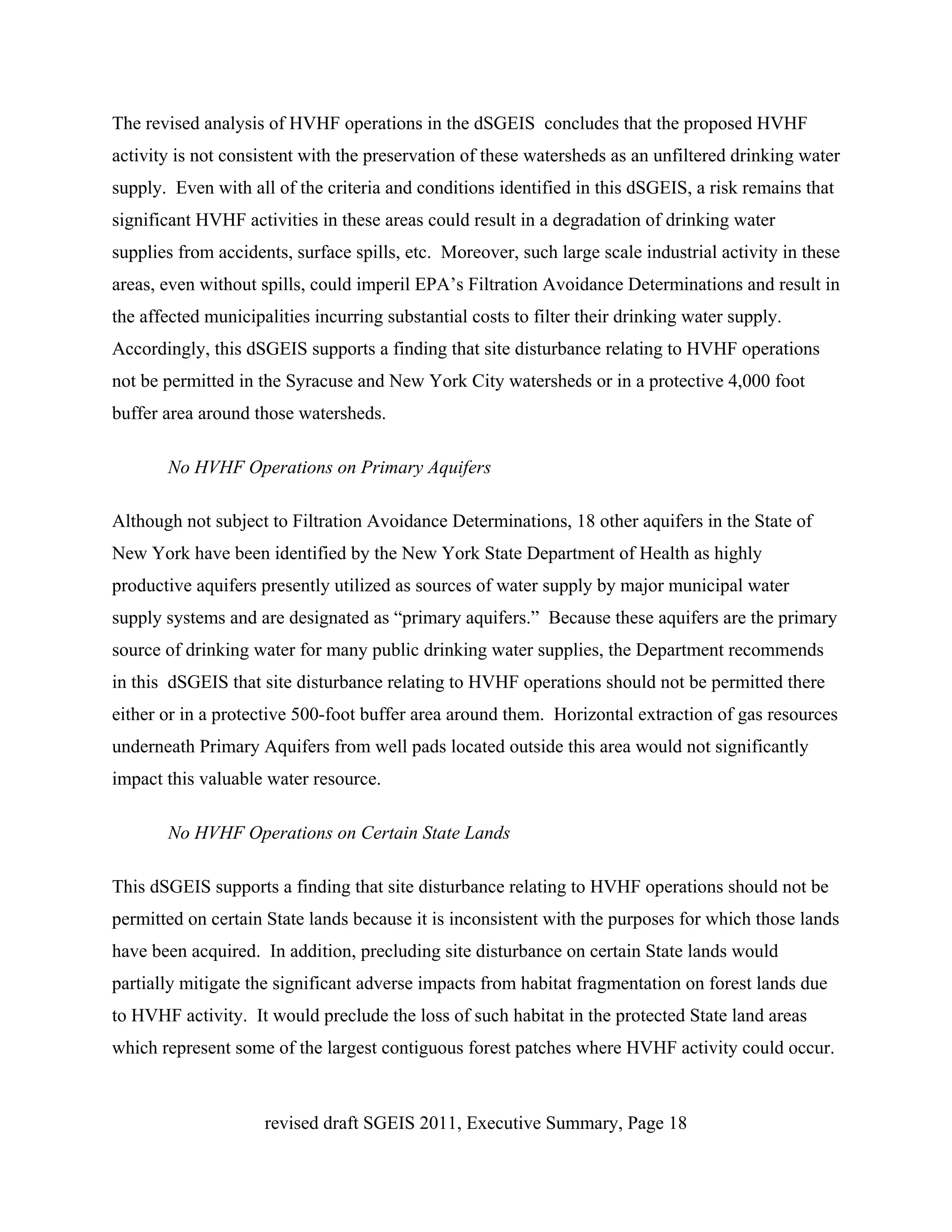 The revised analysis of HVHF operations in the dSGEIS concludes that the proposed HVHF
activity is not consistent with the preservation of these watersheds as an unfiltered drinking water
supply. Even with all of the criteria and conditions identified in this dSGEIS, a risk remains that
significant HVHF activities in these areas could result in a degradation of drinking water
supplies from accidents, surface spills, etc. Moreover, such large scale industrial activity in these
areas, even without spills, could imperil EPA’s Filtration Avoidance Determinations and result in
the affected municipalities incurring substantial costs to filter their drinking water supply.
Accordingly, this dSGEIS supports a finding that site disturbance relating to HVHF operations
not be permitted in the Syracuse and New York City watersheds or in a protective 4,000 foot
buffer area around those watersheds.

       No HVHF Operations on Primary Aquifers

Although not subject to Filtration Avoidance Determinations, 18 other aquifers in the State of
New York have been identified by the New York State Department of Health as highly
productive aquifers presently utilized as sources of water supply by major municipal water
supply systems and are designated as “primary aquifers.” Because these aquifers are the primary
source of drinking water for many public drinking water supplies, the Department recommends
in this dSGEIS that site disturbance relating to HVHF operations should not be permitted there
either or in a protective 500-foot buffer area around them. Horizontal extraction of gas resources
underneath Primary Aquifers from well pads located outside this area would not significantly
impact this valuable water resource.

       No HVHF Operations on Certain State Lands

This dSGEIS supports a finding that site disturbance relating to HVHF operations should not be
permitted on certain State lands because it is inconsistent with the purposes for which those lands
have been acquired. In addition, precluding site disturbance on certain State lands would
partially mitigate the significant adverse impacts from habitat fragmentation on forest lands due
to HVHF activity. It would preclude the loss of such habitat in the protected State land areas
which represent some of the largest contiguous forest patches where HVHF activity could occur.



                     revised draft SGEIS 2011, Executive Summary, Page 18
 