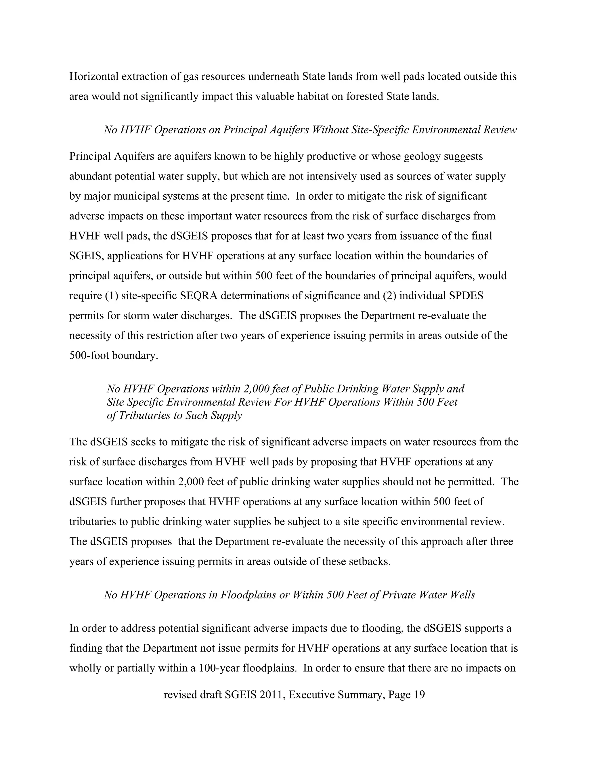Horizontal extraction of gas resources underneath State lands from well pads located outside this
area would not significantly impact this valuable habitat on forested State lands.

       No HVHF Operations on Principal Aquifers Without Site-Specific Environmental Review

Principal Aquifers are aquifers known to be highly productive or whose geology suggests
abundant potential water supply, but which are not intensively used as sources of water supply
by major municipal systems at the present time. In order to mitigate the risk of significant
adverse impacts on these important water resources from the risk of surface discharges from
HVHF well pads, the dSGEIS proposes that for at least two years from issuance of the final
SGEIS, applications for HVHF operations at any surface location within the boundaries of
principal aquifers, or outside but within 500 feet of the boundaries of principal aquifers, would
require (1) site-specific SEQRA determinations of significance and (2) individual SPDES
permits for storm water discharges. The dSGEIS proposes the Department re-evaluate the
necessity of this restriction after two years of experience issuing permits in areas outside of the
500-foot boundary.

        No HVHF Operations within 2,000 feet of Public Drinking Water Supply and
        Site Specific Environmental Review For HVHF Operations Within 500 Feet
        of Tributaries to Such Supply

The dSGEIS seeks to mitigate the risk of significant adverse impacts on water resources from the
risk of surface discharges from HVHF well pads by proposing that HVHF operations at any
surface location within 2,000 feet of public drinking water supplies should not be permitted. The
dSGEIS further proposes that HVHF operations at any surface location within 500 feet of
tributaries to public drinking water supplies be subject to a site specific environmental review.
The dSGEIS proposes that the Department re-evaluate the necessity of this approach after three
years of experience issuing permits in areas outside of these setbacks.

       No HVHF Operations in Floodplains or Within 500 Feet of Private Water Wells

In order to address potential significant adverse impacts due to flooding, the dSGEIS supports a
finding that the Department not issue permits for HVHF operations at any surface location that is
wholly or partially within a 100-year floodplains. In order to ensure that there are no impacts on

                     revised draft SGEIS 2011, Executive Summary, Page 19
 