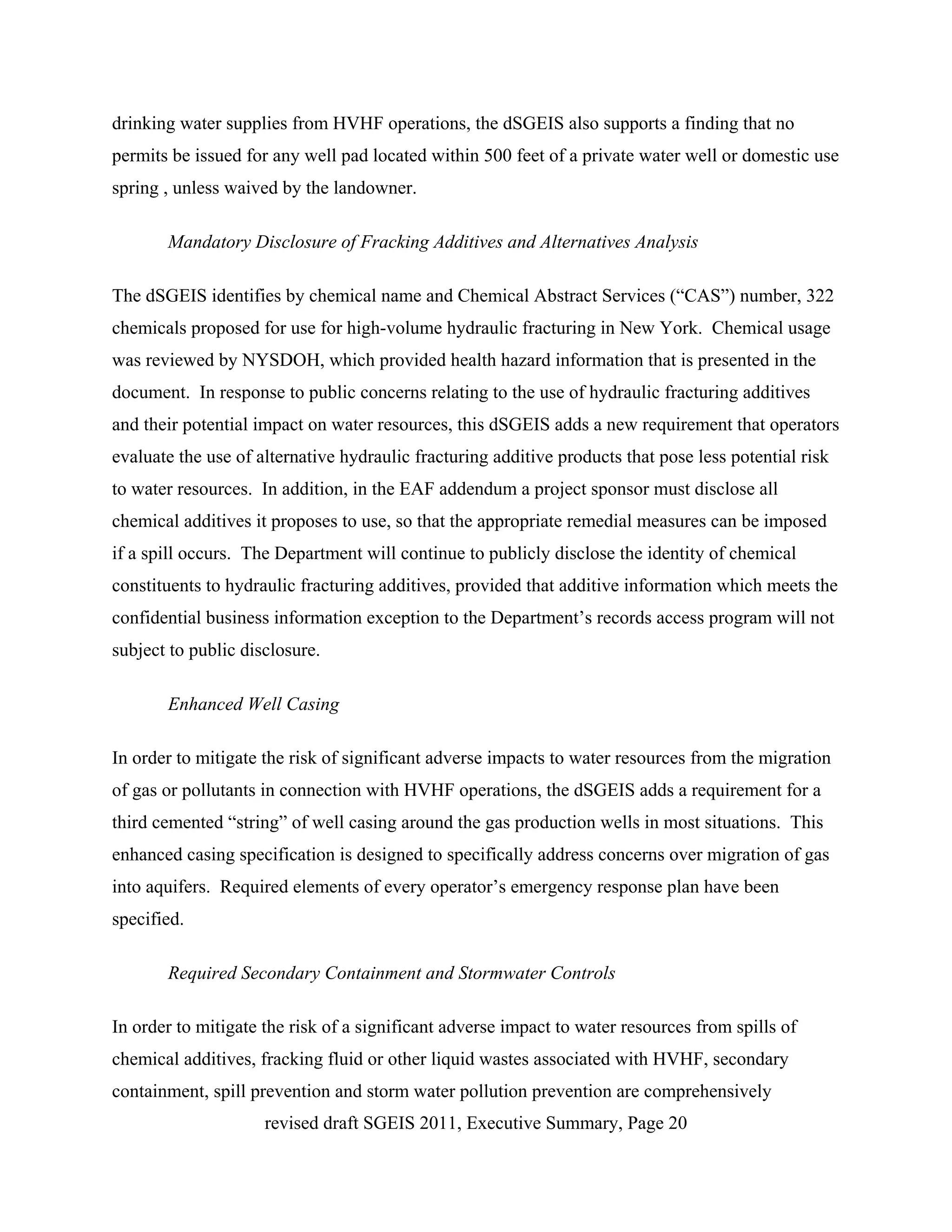 drinking water supplies from HVHF operations, the dSGEIS also supports a finding that no
permits be issued for any well pad located within 500 feet of a private water well or domestic use
spring , unless waived by the landowner.

       Mandatory Disclosure of Fracking Additives and Alternatives Analysis

The dSGEIS identifies by chemical name and Chemical Abstract Services (“CAS”) number, 322
chemicals proposed for use for high-volume hydraulic fracturing in New York. Chemical usage
was reviewed by NYSDOH, which provided health hazard information that is presented in the
document. In response to public concerns relating to the use of hydraulic fracturing additives
and their potential impact on water resources, this dSGEIS adds a new requirement that operators
evaluate the use of alternative hydraulic fracturing additive products that pose less potential risk
to water resources. In addition, in the EAF addendum a project sponsor must disclose all
chemical additives it proposes to use, so that the appropriate remedial measures can be imposed
if a spill occurs. The Department will continue to publicly disclose the identity of chemical
constituents to hydraulic fracturing additives, provided that additive information which meets the
confidential business information exception to the Department’s records access program will not
subject to public disclosure.

       Enhanced Well Casing

In order to mitigate the risk of significant adverse impacts to water resources from the migration
of gas or pollutants in connection with HVHF operations, the dSGEIS adds a requirement for a
third cemented “string” of well casing around the gas production wells in most situations. This
enhanced casing specification is designed to specifically address concerns over migration of gas
into aquifers. Required elements of every operator’s emergency response plan have been
specified.

       Required Secondary Containment and Stormwater Controls

In order to mitigate the risk of a significant adverse impact to water resources from spills of
chemical additives, fracking fluid or other liquid wastes associated with HVHF, secondary
containment, spill prevention and storm water pollution prevention are comprehensively
                     revised draft SGEIS 2011, Executive Summary, Page 20
 