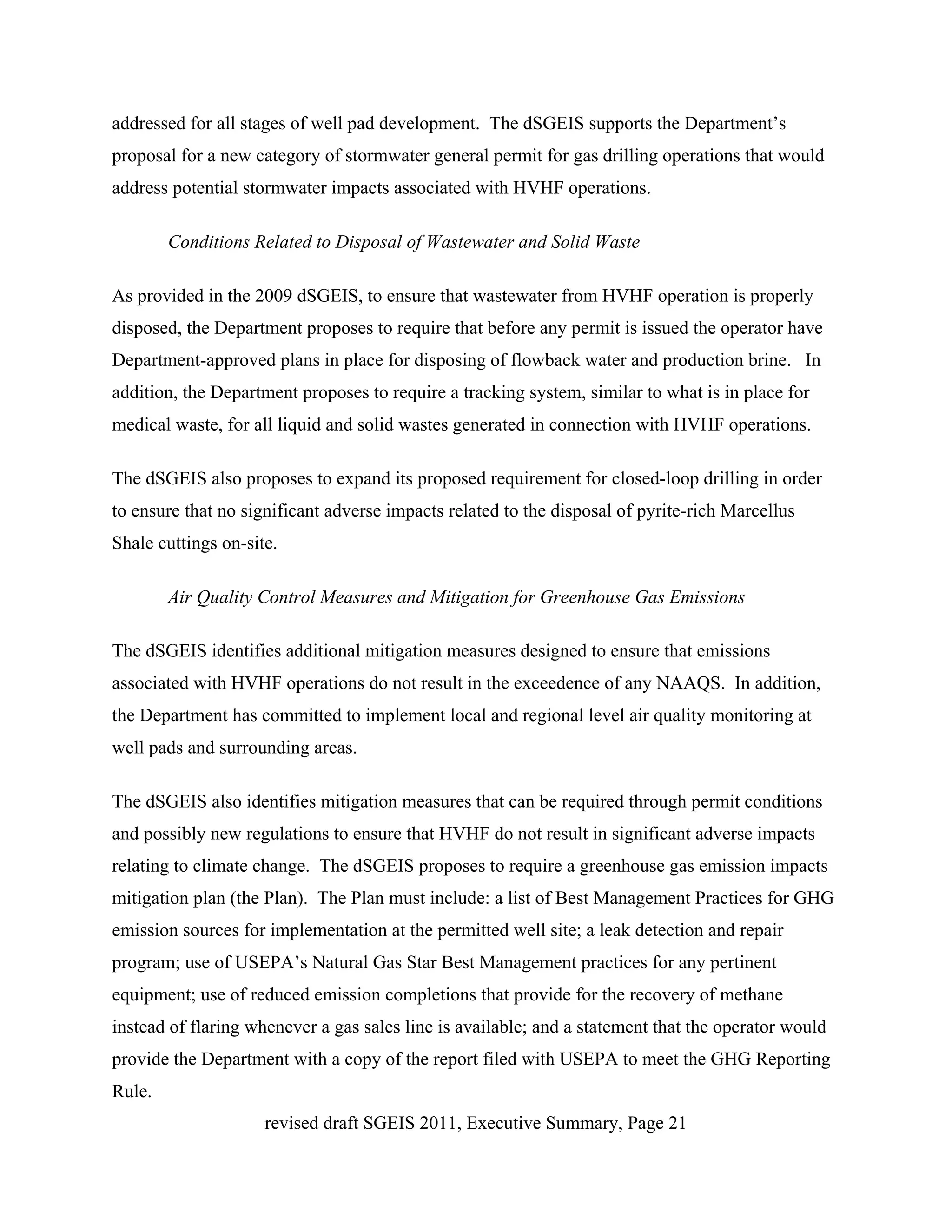 addressed for all stages of well pad development. The dSGEIS supports the Department’s
proposal for a new category of stormwater general permit for gas drilling operations that would
address potential stormwater impacts associated with HVHF operations.

        Conditions Related to Disposal of Wastewater and Solid Waste

As provided in the 2009 dSGEIS, to ensure that wastewater from HVHF operation is properly
disposed, the Department proposes to require that before any permit is issued the operator have
Department-approved plans in place for disposing of flowback water and production brine. In
addition, the Department proposes to require a tracking system, similar to what is in place for
medical waste, for all liquid and solid wastes generated in connection with HVHF operations.

The dSGEIS also proposes to expand its proposed requirement for closed-loop drilling in order
to ensure that no significant adverse impacts related to the disposal of pyrite-rich Marcellus
Shale cuttings on-site.

        Air Quality Control Measures and Mitigation for Greenhouse Gas Emissions

The dSGEIS identifies additional mitigation measures designed to ensure that emissions
associated with HVHF operations do not result in the exceedence of any NAAQS. In addition,
the Department has committed to implement local and regional level air quality monitoring at
well pads and surrounding areas.

The dSGEIS also identifies mitigation measures that can be required through permit conditions
and possibly new regulations to ensure that HVHF do not result in significant adverse impacts
relating to climate change. The dSGEIS proposes to require a greenhouse gas emission impacts
mitigation plan (the Plan). The Plan must include: a list of Best Management Practices for GHG
emission sources for implementation at the permitted well site; a leak detection and repair
program; use of USEPA’s Natural Gas Star Best Management practices for any pertinent
equipment; use of reduced emission completions that provide for the recovery of methane
instead of flaring whenever a gas sales line is available; and a statement that the operator would
provide the Department with a copy of the report filed with USEPA to meet the GHG Reporting
Rule.
                     revised draft SGEIS 2011, Executive Summary, Page 21
 