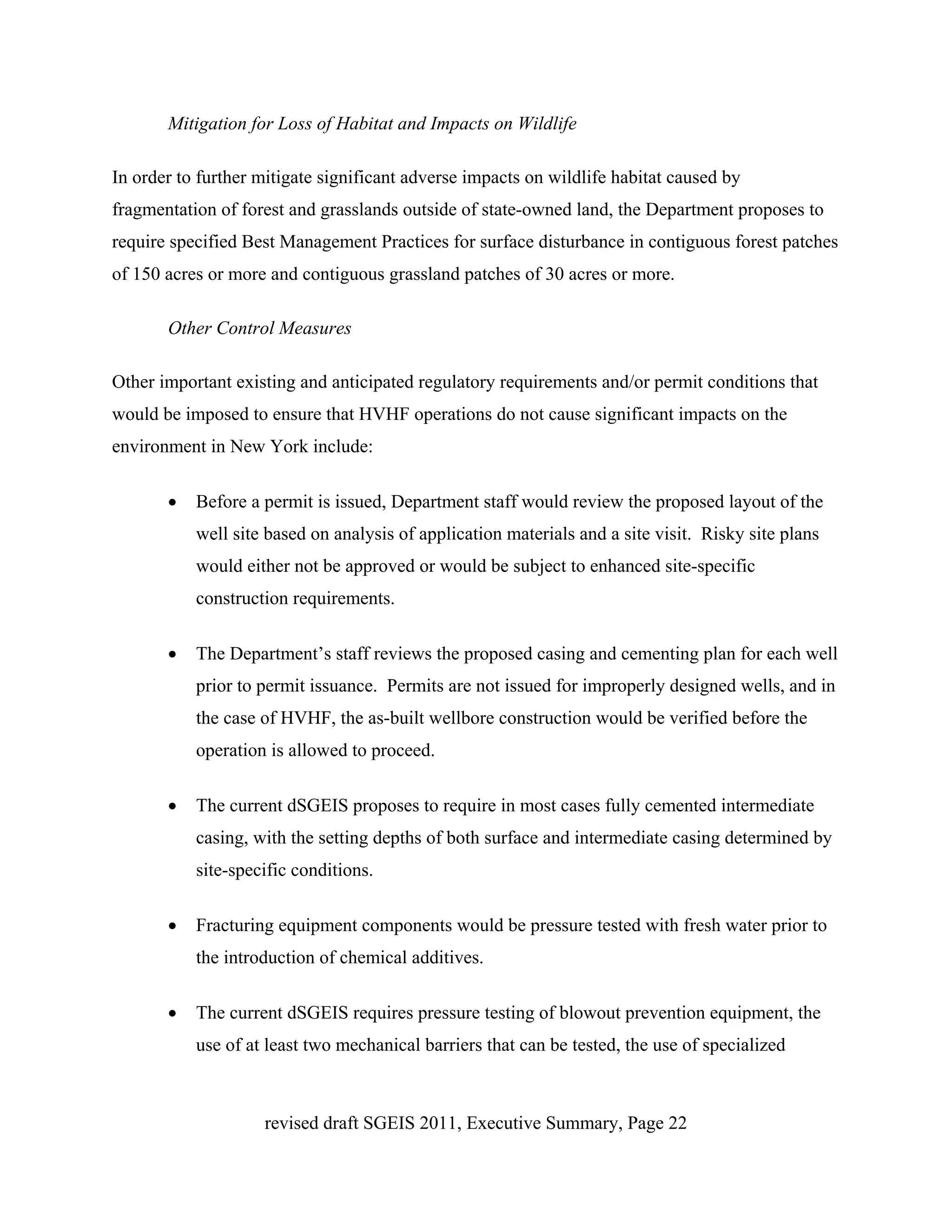 Mitigation for Loss of Habitat and Impacts on Wildlife

In order to further mitigate significant adverse impacts on wildlife habitat caused by
fragmentation of forest and grasslands outside of state-owned land, the Department proposes to
require specified Best Management Practices for surface disturbance in contiguous forest patches
of 150 acres or more and contiguous grassland patches of 30 acres or more.

       Other Control Measures

Other important existing and anticipated regulatory requirements and/or permit conditions that
would be imposed to ensure that HVHF operations do not cause significant impacts on the
environment in New York include:

       •   Before a permit is issued, Department staff would review the proposed layout of the
           well site based on analysis of application materials and a site visit. Risky site plans
           would either not be approved or would be subject to enhanced site-specific
           construction requirements.

       •   The Department’s staff reviews the proposed casing and cementing plan for each well
           prior to permit issuance. Permits are not issued for improperly designed wells, and in
           the case of HVHF, the as-built wellbore construction would be verified before the
           operation is allowed to proceed.

       •   The current dSGEIS proposes to require in most cases fully cemented intermediate
           casing, with the setting depths of both surface and intermediate casing determined by
           site-specific conditions.

       •   Fracturing equipment components would be pressure tested with fresh water prior to
           the introduction of chemical additives.

       •   The current dSGEIS requires pressure testing of blowout prevention equipment, the
           use of at least two mechanical barriers that can be tested, the use of specialized



                    revised draft SGEIS 2011, Executive Summary, Page 22
 