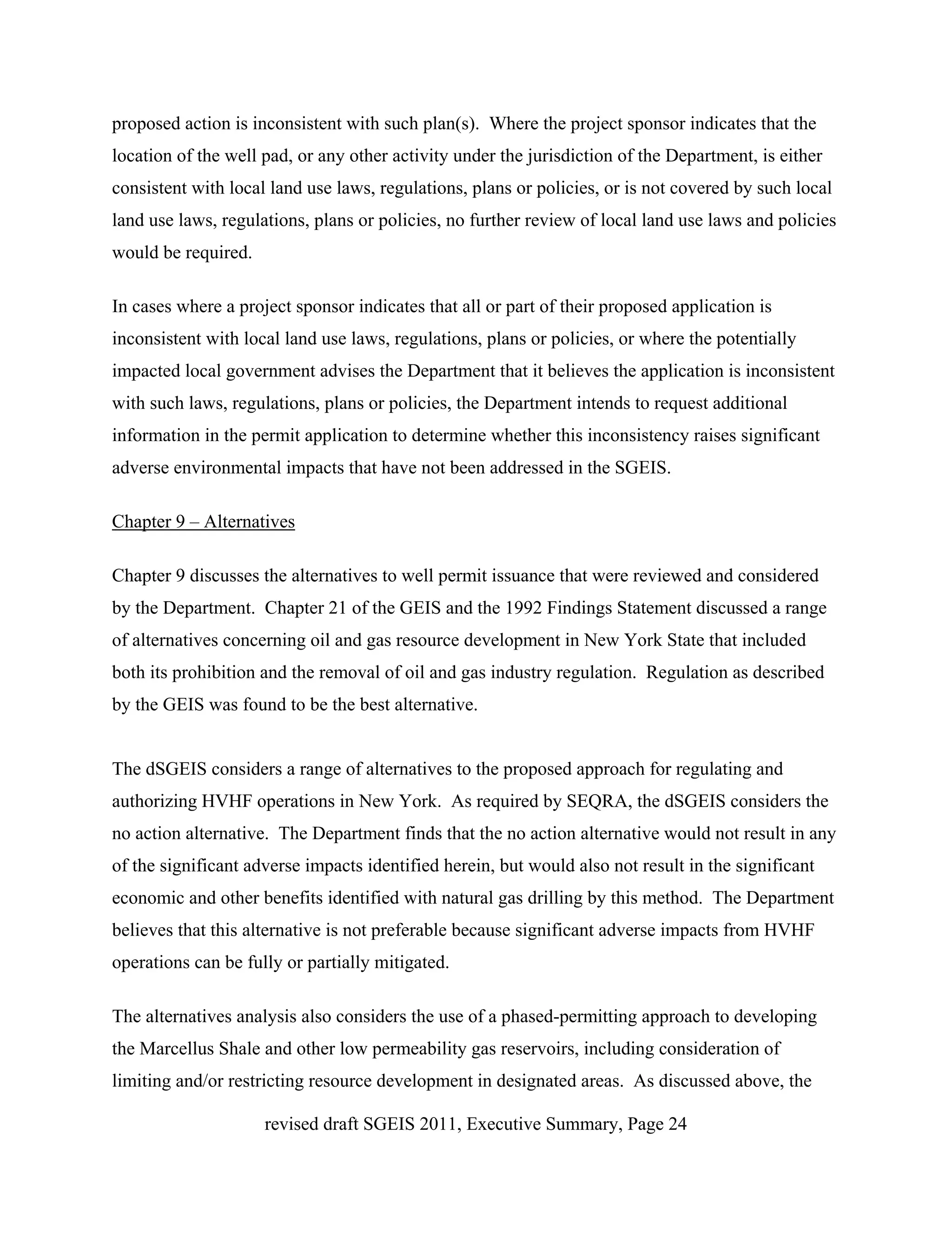 proposed action is inconsistent with such plan(s). Where the project sponsor indicates that the
location of the well pad, or any other activity under the jurisdiction of the Department, is either
consistent with local land use laws, regulations, plans or policies, or is not covered by such local
land use laws, regulations, plans or policies, no further review of local land use laws and policies
would be required.

In cases where a project sponsor indicates that all or part of their proposed application is
inconsistent with local land use laws, regulations, plans or policies, or where the potentially
impacted local government advises the Department that it believes the application is inconsistent
with such laws, regulations, plans or policies, the Department intends to request additional
information in the permit application to determine whether this inconsistency raises significant
adverse environmental impacts that have not been addressed in the SGEIS.

Chapter 9 – Alternatives

Chapter 9 discusses the alternatives to well permit issuance that were reviewed and considered
by the Department. Chapter 21 of the GEIS and the 1992 Findings Statement discussed a range
of alternatives concerning oil and gas resource development in New York State that included
both its prohibition and the removal of oil and gas industry regulation. Regulation as described
by the GEIS was found to be the best alternative.


The dSGEIS considers a range of alternatives to the proposed approach for regulating and
authorizing HVHF operations in New York. As required by SEQRA, the dSGEIS considers the
no action alternative. The Department finds that the no action alternative would not result in any
of the significant adverse impacts identified herein, but would also not result in the significant
economic and other benefits identified with natural gas drilling by this method. The Department
believes that this alternative is not preferable because significant adverse impacts from HVHF
operations can be fully or partially mitigated.

The alternatives analysis also considers the use of a phased-permitting approach to developing
the Marcellus Shale and other low permeability gas reservoirs, including consideration of
limiting and/or restricting resource development in designated areas. As discussed above, the

                     revised draft SGEIS 2011, Executive Summary, Page 24
 