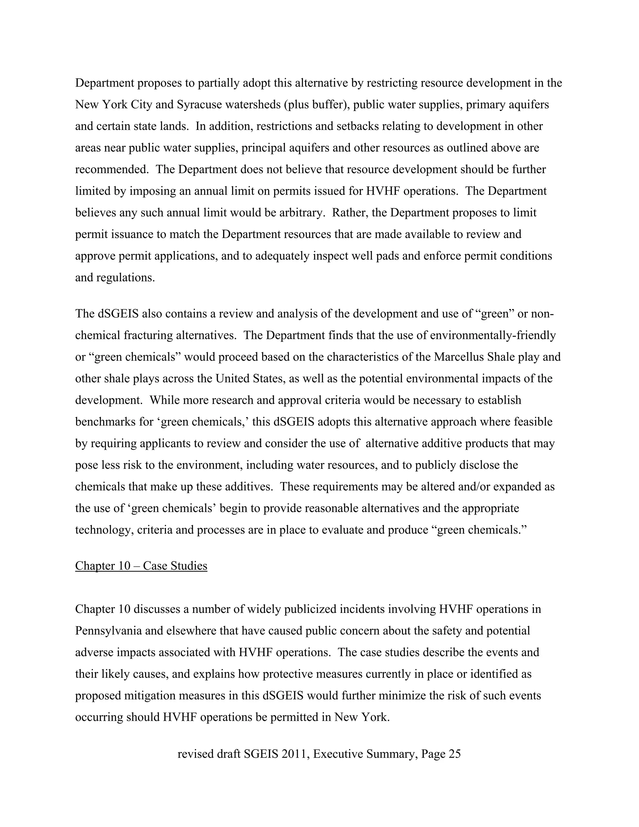 Department proposes to partially adopt this alternative by restricting resource development in the
New York City and Syracuse watersheds (plus buffer), public water supplies, primary aquifers
and certain state lands. In addition, restrictions and setbacks relating to development in other
areas near public water supplies, principal aquifers and other resources as outlined above are
recommended. The Department does not believe that resource development should be further
limited by imposing an annual limit on permits issued for HVHF operations. The Department
believes any such annual limit would be arbitrary. Rather, the Department proposes to limit
permit issuance to match the Department resources that are made available to review and
approve permit applications, and to adequately inspect well pads and enforce permit conditions
and regulations.

The dSGEIS also contains a review and analysis of the development and use of “green” or non-
chemical fracturing alternatives. The Department finds that the use of environmentally-friendly
or “green chemicals” would proceed based on the characteristics of the Marcellus Shale play and
other shale plays across the United States, as well as the potential environmental impacts of the
development. While more research and approval criteria would be necessary to establish
benchmarks for ‘green chemicals,’ this dSGEIS adopts this alternative approach where feasible
by requiring applicants to review and consider the use of alternative additive products that may
pose less risk to the environment, including water resources, and to publicly disclose the
chemicals that make up these additives. These requirements may be altered and/or expanded as
the use of ‘green chemicals’ begin to provide reasonable alternatives and the appropriate
technology, criteria and processes are in place to evaluate and produce “green chemicals.”

Chapter 10 – Case Studies


Chapter 10 discusses a number of widely publicized incidents involving HVHF operations in
Pennsylvania and elsewhere that have caused public concern about the safety and potential
adverse impacts associated with HVHF operations. The case studies describe the events and
their likely causes, and explains how protective measures currently in place or identified as
proposed mitigation measures in this dSGEIS would further minimize the risk of such events
occurring should HVHF operations be permitted in New York.

                     revised draft SGEIS 2011, Executive Summary, Page 25
 
