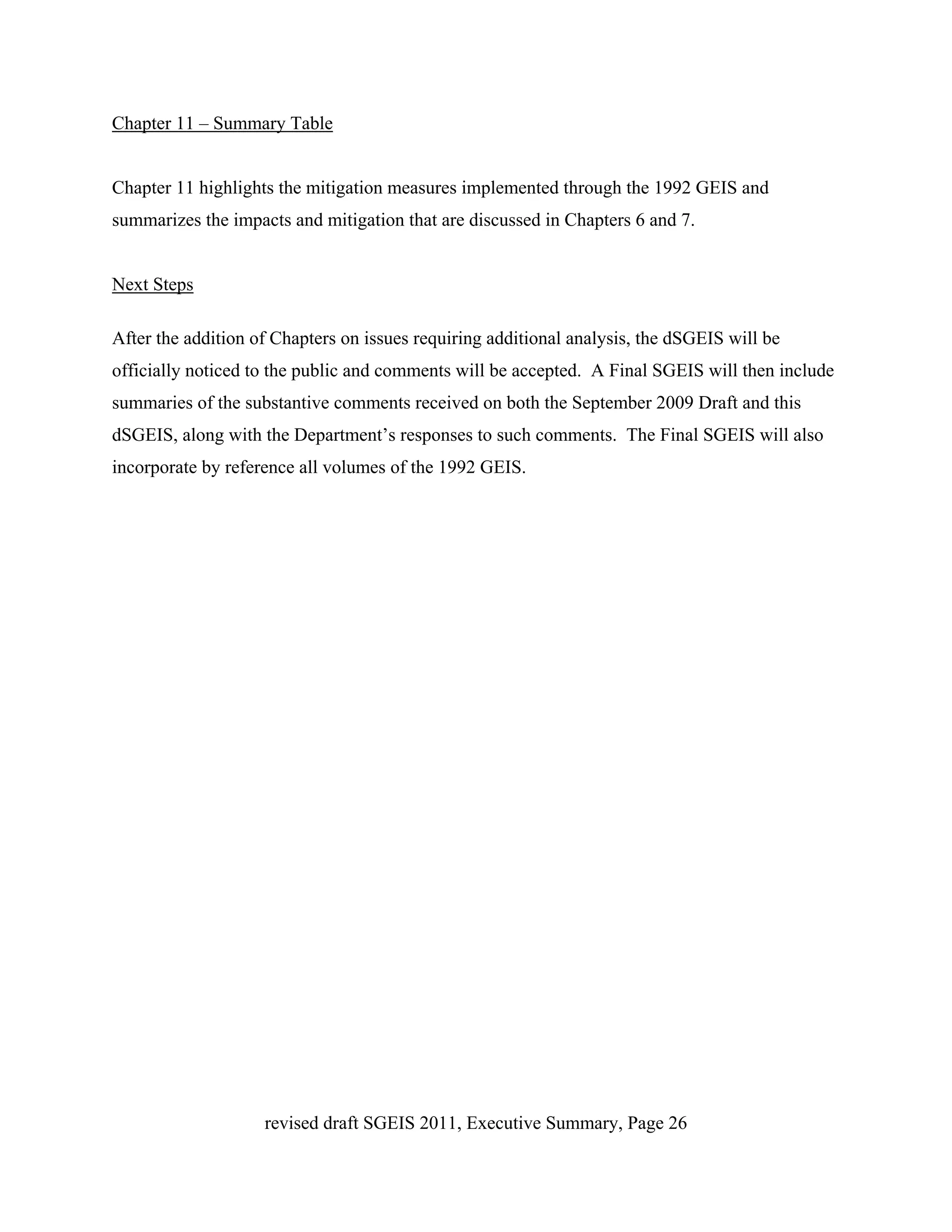 Chapter 11 – Summary Table


Chapter 11 highlights the mitigation measures implemented through the 1992 GEIS and
summarizes the impacts and mitigation that are discussed in Chapters 6 and 7.


Next Steps

After the addition of Chapters on issues requiring additional analysis, the dSGEIS will be
officially noticed to the public and comments will be accepted. A Final SGEIS will then include
summaries of the substantive comments received on both the September 2009 Draft and this
dSGEIS, along with the Department’s responses to such comments. The Final SGEIS will also
incorporate by reference all volumes of the 1992 GEIS.




                    revised draft SGEIS 2011, Executive Summary, Page 26
 