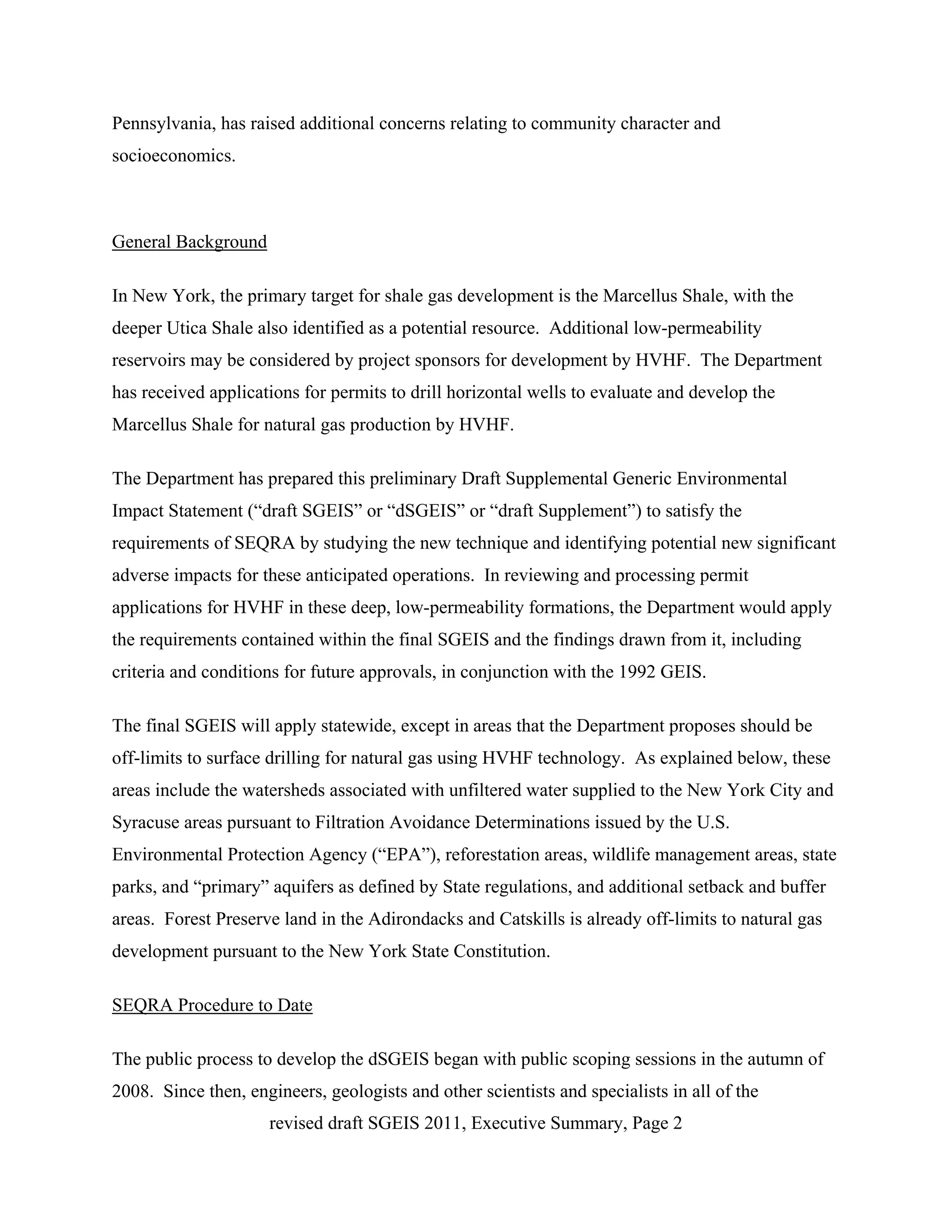 Pennsylvania, has raised additional concerns relating to community character and
socioeconomics.



General Background

In New York, the primary target for shale gas development is the Marcellus Shale, with the
deeper Utica Shale also identified as a potential resource. Additional low-permeability
reservoirs may be considered by project sponsors for development by HVHF. The Department
has received applications for permits to drill horizontal wells to evaluate and develop the
Marcellus Shale for natural gas production by HVHF.

The Department has prepared this preliminary Draft Supplemental Generic Environmental
Impact Statement (“draft SGEIS” or “dSGEIS” or “draft Supplement”) to satisfy the
requirements of SEQRA by studying the new technique and identifying potential new significant
adverse impacts for these anticipated operations. In reviewing and processing permit
applications for HVHF in these deep, low-permeability formations, the Department would apply
the requirements contained within the final SGEIS and the findings drawn from it, including
criteria and conditions for future approvals, in conjunction with the 1992 GEIS.

The final SGEIS will apply statewide, except in areas that the Department proposes should be
off-limits to surface drilling for natural gas using HVHF technology. As explained below, these
areas include the watersheds associated with unfiltered water supplied to the New York City and
Syracuse areas pursuant to Filtration Avoidance Determinations issued by the U.S.
Environmental Protection Agency (“EPA”), reforestation areas, wildlife management areas, state
parks, and “primary” aquifers as defined by State regulations, and additional setback and buffer
areas. Forest Preserve land in the Adirondacks and Catskills is already off-limits to natural gas
development pursuant to the New York State Constitution.

SEQRA Procedure to Date

The public process to develop the dSGEIS began with public scoping sessions in the autumn of
2008. Since then, engineers, geologists and other scientists and specialists in all of the
                     revised draft SGEIS 2011, Executive Summary, Page 2
 