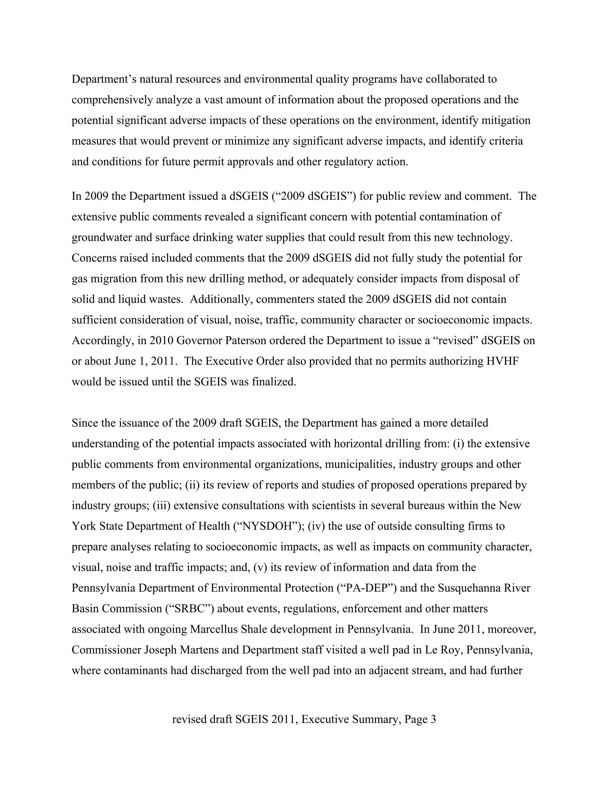 Department’s natural resources and environmental quality programs have collaborated to
comprehensively analyze a vast amount of information about the proposed operations and the
potential significant adverse impacts of these operations on the environment, identify mitigation
measures that would prevent or minimize any significant adverse impacts, and identify criteria
and conditions for future permit approvals and other regulatory action.

In 2009 the Department issued a dSGEIS (“2009 dSGEIS”) for public review and comment. The
extensive public comments revealed a significant concern with potential contamination of
groundwater and surface drinking water supplies that could result from this new technology.
Concerns raised included comments that the 2009 dSGEIS did not fully study the potential for
gas migration from this new drilling method, or adequately consider impacts from disposal of
solid and liquid wastes. Additionally, commenters stated the 2009 dSGEIS did not contain
sufficient consideration of visual, noise, traffic, community character or socioeconomic impacts.
Accordingly, in 2010 Governor Paterson ordered the Department to issue a “revised” dSGEIS on
or about June 1, 2011. The Executive Order also provided that no permits authorizing HVHF
would be issued until the SGEIS was finalized.


Since the issuance of the 2009 draft SGEIS, the Department has gained a more detailed
understanding of the potential impacts associated with horizontal drilling from: (i) the extensive
public comments from environmental organizations, municipalities, industry groups and other
members of the public; (ii) its review of reports and studies of proposed operations prepared by
industry groups; (iii) extensive consultations with scientists in several bureaus within the New
York State Department of Health (“NYSDOH”); (iv) the use of outside consulting firms to
prepare analyses relating to socioeconomic impacts, as well as impacts on community character,
visual, noise and traffic impacts; and, (v) its review of information and data from the
Pennsylvania Department of Environmental Protection (“PA-DEP”) and the Susquehanna River
Basin Commission (“SRBC”) about events, regulations, enforcement and other matters
associated with ongoing Marcellus Shale development in Pennsylvania. In June 2011, moreover,
Commissioner Joseph Martens and Department staff visited a well pad in Le Roy, Pennsylvania,
where contaminants had discharged from the well pad into an adjacent stream, and had further



                     revised draft SGEIS 2011, Executive Summary, Page 3
 