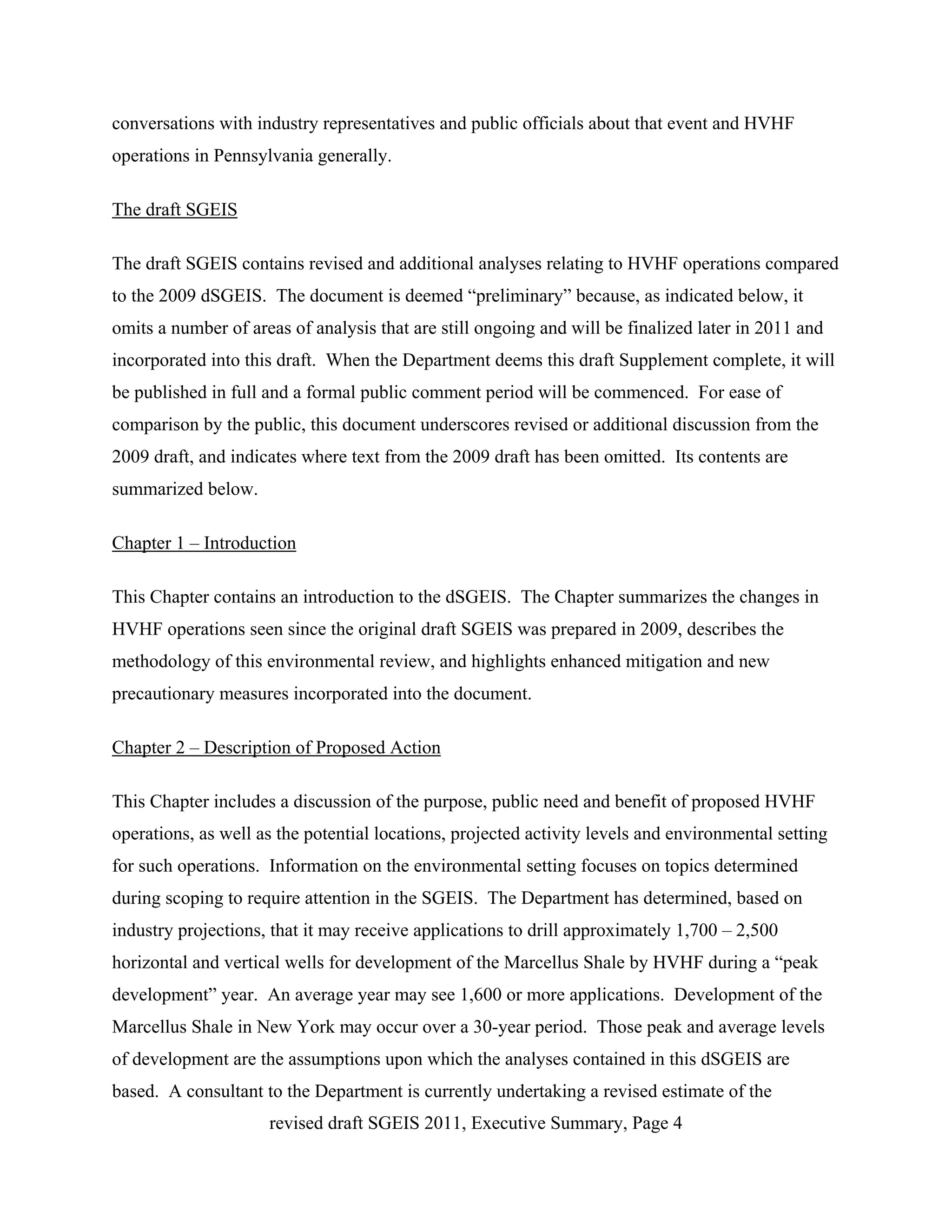 conversations with industry representatives and public officials about that event and HVHF
operations in Pennsylvania generally.

The draft SGEIS

The draft SGEIS contains revised and additional analyses relating to HVHF operations compared
to the 2009 dSGEIS. The document is deemed “preliminary” because, as indicated below, it
omits a number of areas of analysis that are still ongoing and will be finalized later in 2011 and
incorporated into this draft. When the Department deems this draft Supplement complete, it will
be published in full and a formal public comment period will be commenced. For ease of
comparison by the public, this document underscores revised or additional discussion from the
2009 draft, and indicates where text from the 2009 draft has been omitted. Its contents are
summarized below.

Chapter 1 – Introduction

This Chapter contains an introduction to the dSGEIS. The Chapter summarizes the changes in
HVHF operations seen since the original draft SGEIS was prepared in 2009, describes the
methodology of this environmental review, and highlights enhanced mitigation and new
precautionary measures incorporated into the document.

Chapter 2 – Description of Proposed Action

This Chapter includes a discussion of the purpose, public need and benefit of proposed HVHF
operations, as well as the potential locations, projected activity levels and environmental setting
for such operations. Information on the environmental setting focuses on topics determined
during scoping to require attention in the SGEIS. The Department has determined, based on
industry projections, that it may receive applications to drill approximately 1,700 – 2,500
horizontal and vertical wells for development of the Marcellus Shale by HVHF during a “peak
development” year. An average year may see 1,600 or more applications. Development of the
Marcellus Shale in New York may occur over a 30-year period. Those peak and average levels
of development are the assumptions upon which the analyses contained in this dSGEIS are
based. A consultant to the Department is currently undertaking a revised estimate of the
                     revised draft SGEIS 2011, Executive Summary, Page 4
 