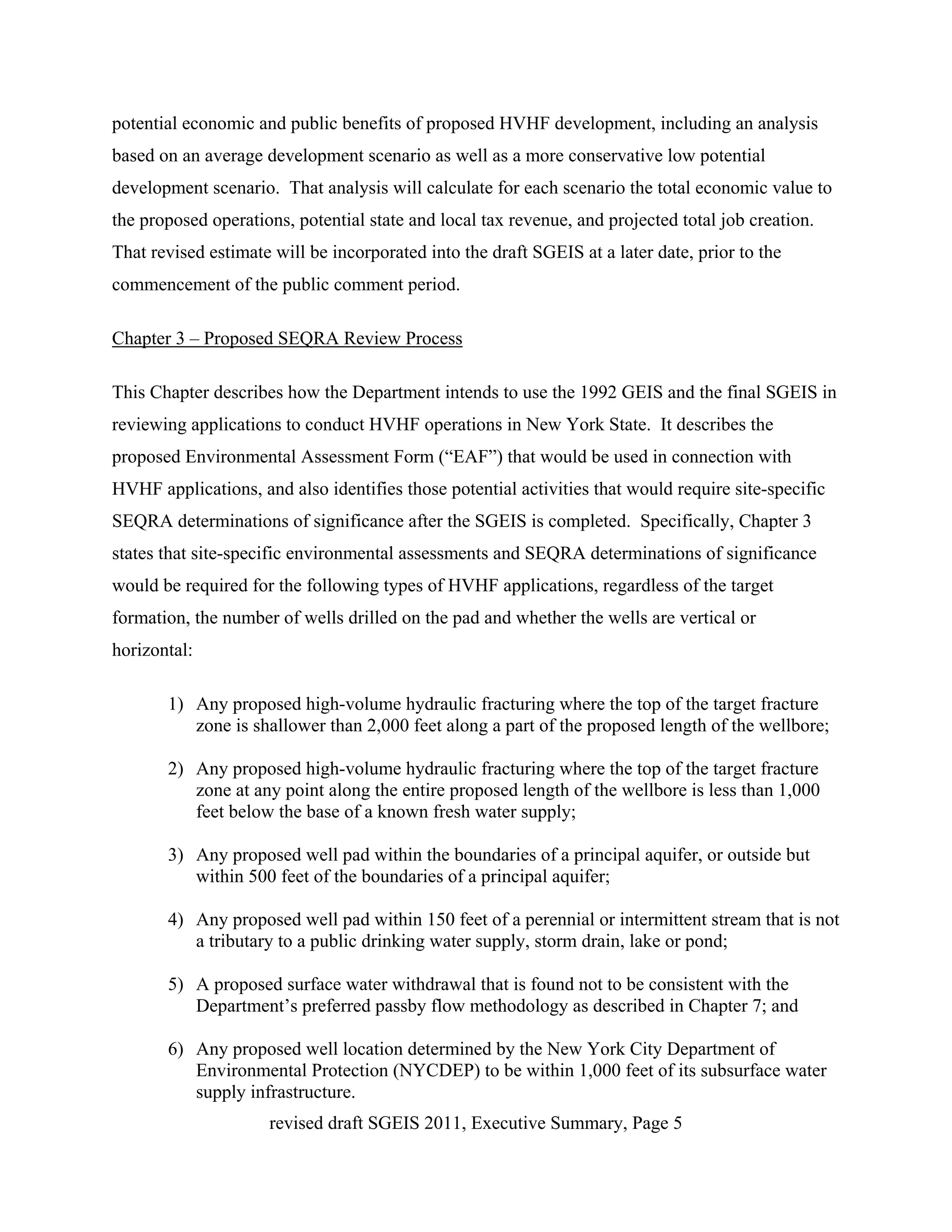 potential economic and public benefits of proposed HVHF development, including an analysis
based on an average development scenario as well as a more conservative low potential
development scenario. That analysis will calculate for each scenario the total economic value to
the proposed operations, potential state and local tax revenue, and projected total job creation.
That revised estimate will be incorporated into the draft SGEIS at a later date, prior to the
commencement of the public comment period.

Chapter 3 – Proposed SEQRA Review Process

This Chapter describes how the Department intends to use the 1992 GEIS and the final SGEIS in
reviewing applications to conduct HVHF operations in New York State. It describes the
proposed Environmental Assessment Form (“EAF”) that would be used in connection with
HVHF applications, and also identifies those potential activities that would require site-specific
SEQRA determinations of significance after the SGEIS is completed. Specifically, Chapter 3
states that site-specific environmental assessments and SEQRA determinations of significance
would be required for the following types of HVHF applications, regardless of the target
formation, the number of wells drilled on the pad and whether the wells are vertical or
horizontal:

       1) Any proposed high-volume hydraulic fracturing where the top of the target fracture
          zone is shallower than 2,000 feet along a part of the proposed length of the wellbore;

       2) Any proposed high-volume hydraulic fracturing where the top of the target fracture
          zone at any point along the entire proposed length of the wellbore is less than 1,000
          feet below the base of a known fresh water supply;

       3) Any proposed well pad within the boundaries of a principal aquifer, or outside but
          within 500 feet of the boundaries of a principal aquifer;

       4) Any proposed well pad within 150 feet of a perennial or intermittent stream that is not
          a tributary to a public drinking water supply, storm drain, lake or pond;

       5) A proposed surface water withdrawal that is found not to be consistent with the
          Department’s preferred passby flow methodology as described in Chapter 7; and

       6) Any proposed well location determined by the New York City Department of
          Environmental Protection (NYCDEP) to be within 1,000 feet of its subsurface water
          supply infrastructure.
                     revised draft SGEIS 2011, Executive Summary, Page 5
 