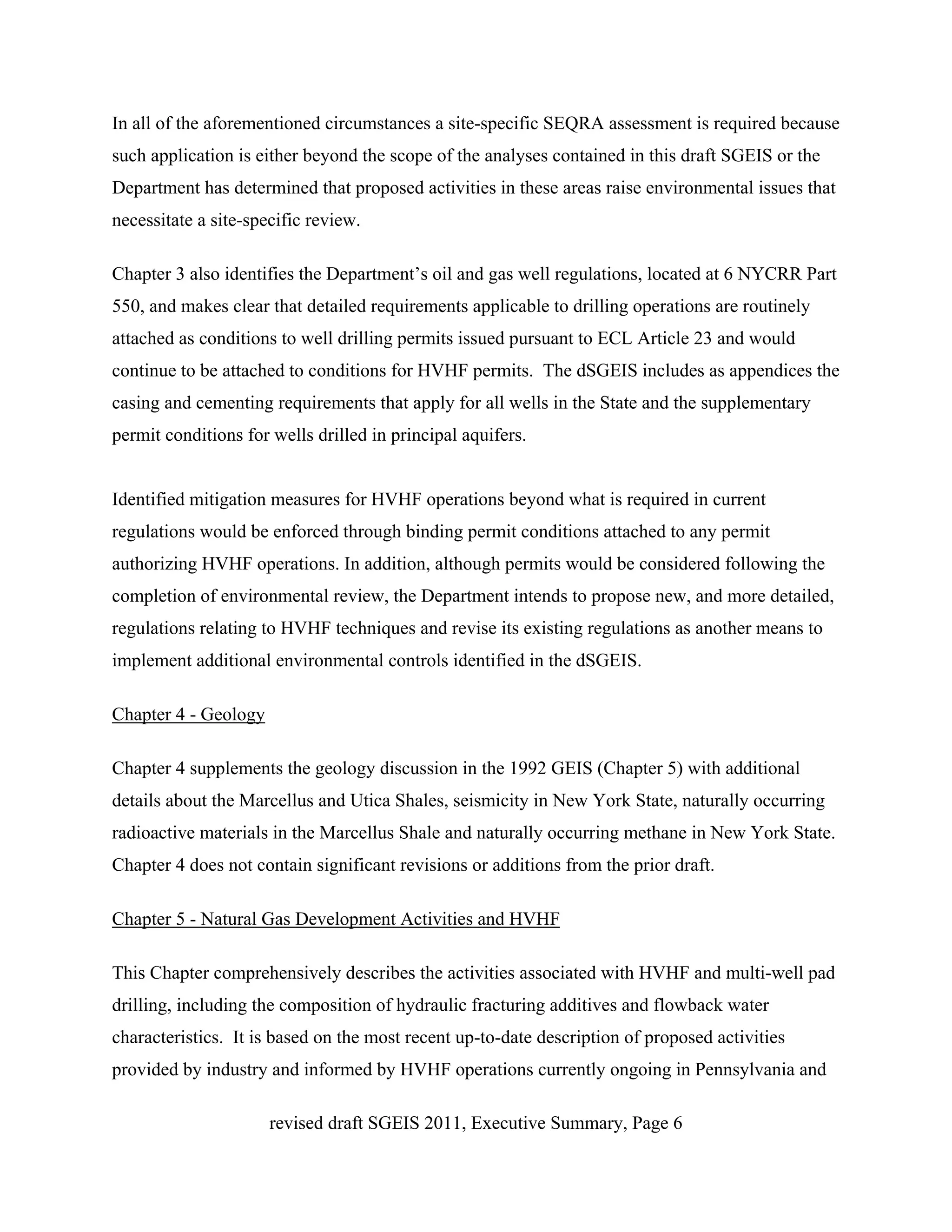 In all of the aforementioned circumstances a site-specific SEQRA assessment is required because
such application is either beyond the scope of the analyses contained in this draft SGEIS or the
Department has determined that proposed activities in these areas raise environmental issues that
necessitate a site-specific review.

Chapter 3 also identifies the Department’s oil and gas well regulations, located at 6 NYCRR Part
550, and makes clear that detailed requirements applicable to drilling operations are routinely
attached as conditions to well drilling permits issued pursuant to ECL Article 23 and would
continue to be attached to conditions for HVHF permits. The dSGEIS includes as appendices the
casing and cementing requirements that apply for all wells in the State and the supplementary
permit conditions for wells drilled in principal aquifers.


Identified mitigation measures for HVHF operations beyond what is required in current
regulations would be enforced through binding permit conditions attached to any permit
authorizing HVHF operations. In addition, although permits would be considered following the
completion of environmental review, the Department intends to propose new, and more detailed,
regulations relating to HVHF techniques and revise its existing regulations as another means to
implement additional environmental controls identified in the dSGEIS.

Chapter 4 - Geology

Chapter 4 supplements the geology discussion in the 1992 GEIS (Chapter 5) with additional
details about the Marcellus and Utica Shales, seismicity in New York State, naturally occurring
radioactive materials in the Marcellus Shale and naturally occurring methane in New York State.
Chapter 4 does not contain significant revisions or additions from the prior draft.

Chapter 5 - Natural Gas Development Activities and HVHF

This Chapter comprehensively describes the activities associated with HVHF and multi-well pad
drilling, including the composition of hydraulic fracturing additives and flowback water
characteristics. It is based on the most recent up-to-date description of proposed activities
provided by industry and informed by HVHF operations currently ongoing in Pennsylvania and

                      revised draft SGEIS 2011, Executive Summary, Page 6
 