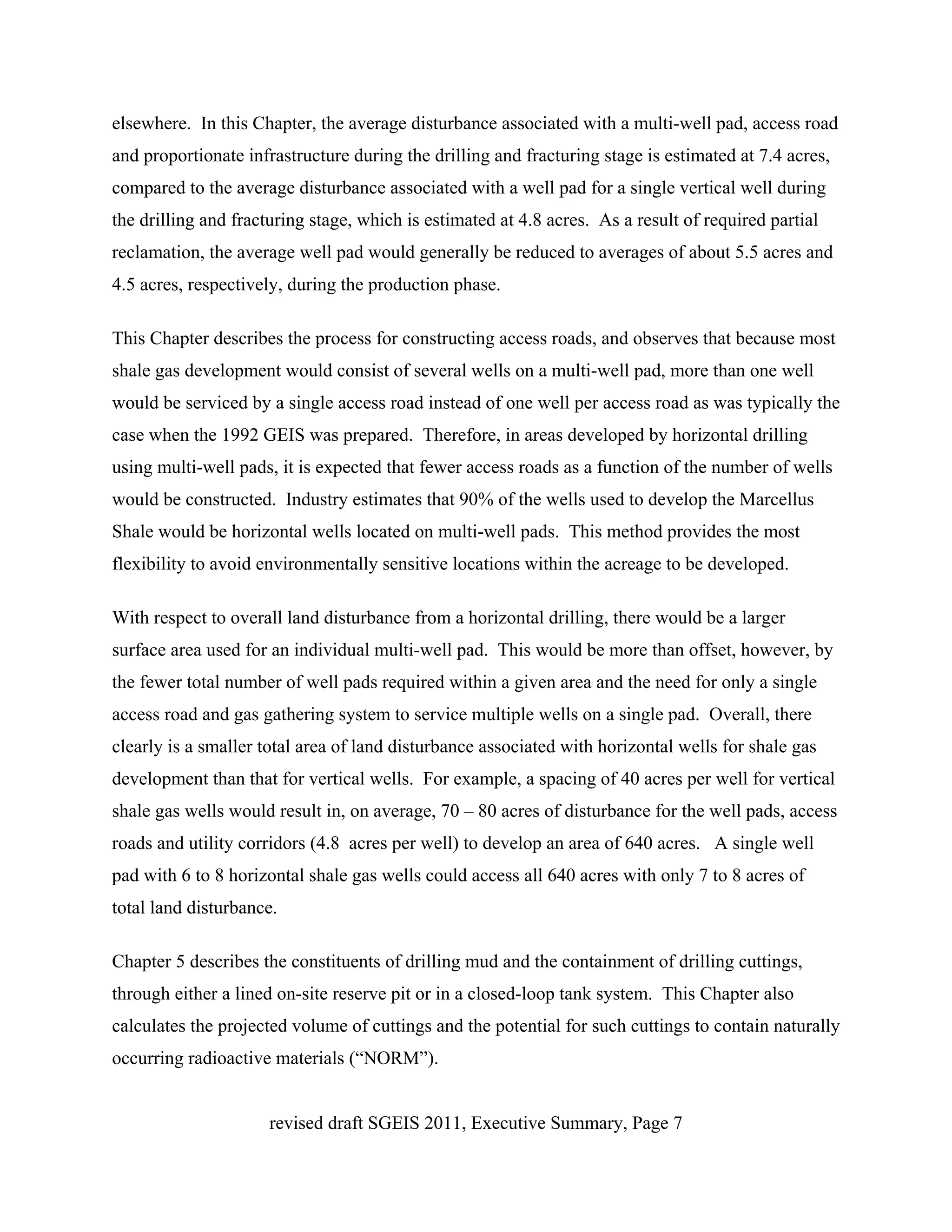 elsewhere. In this Chapter, the average disturbance associated with a multi-well pad, access road
and proportionate infrastructure during the drilling and fracturing stage is estimated at 7.4 acres,
compared to the average disturbance associated with a well pad for a single vertical well during
the drilling and fracturing stage, which is estimated at 4.8 acres. As a result of required partial
reclamation, the average well pad would generally be reduced to averages of about 5.5 acres and
4.5 acres, respectively, during the production phase.

This Chapter describes the process for constructing access roads, and observes that because most
shale gas development would consist of several wells on a multi-well pad, more than one well
would be serviced by a single access road instead of one well per access road as was typically the
case when the 1992 GEIS was prepared. Therefore, in areas developed by horizontal drilling
using multi-well pads, it is expected that fewer access roads as a function of the number of wells
would be constructed. Industry estimates that 90% of the wells used to develop the Marcellus
Shale would be horizontal wells located on multi-well pads. This method provides the most
flexibility to avoid environmentally sensitive locations within the acreage to be developed.

With respect to overall land disturbance from a horizontal drilling, there would be a larger
surface area used for an individual multi-well pad. This would be more than offset, however, by
the fewer total number of well pads required within a given area and the need for only a single
access road and gas gathering system to service multiple wells on a single pad. Overall, there
clearly is a smaller total area of land disturbance associated with horizontal wells for shale gas
development than that for vertical wells. For example, a spacing of 40 acres per well for vertical
shale gas wells would result in, on average, 70 – 80 acres of disturbance for the well pads, access
roads and utility corridors (4.8 acres per well) to develop an area of 640 acres. A single well
pad with 6 to 8 horizontal shale gas wells could access all 640 acres with only 7 to 8 acres of
total land disturbance.

Chapter 5 describes the constituents of drilling mud and the containment of drilling cuttings,
through either a lined on-site reserve pit or in a closed-loop tank system. This Chapter also
calculates the projected volume of cuttings and the potential for such cuttings to contain naturally
occurring radioactive materials (“NORM”).


                      revised draft SGEIS 2011, Executive Summary, Page 7
 