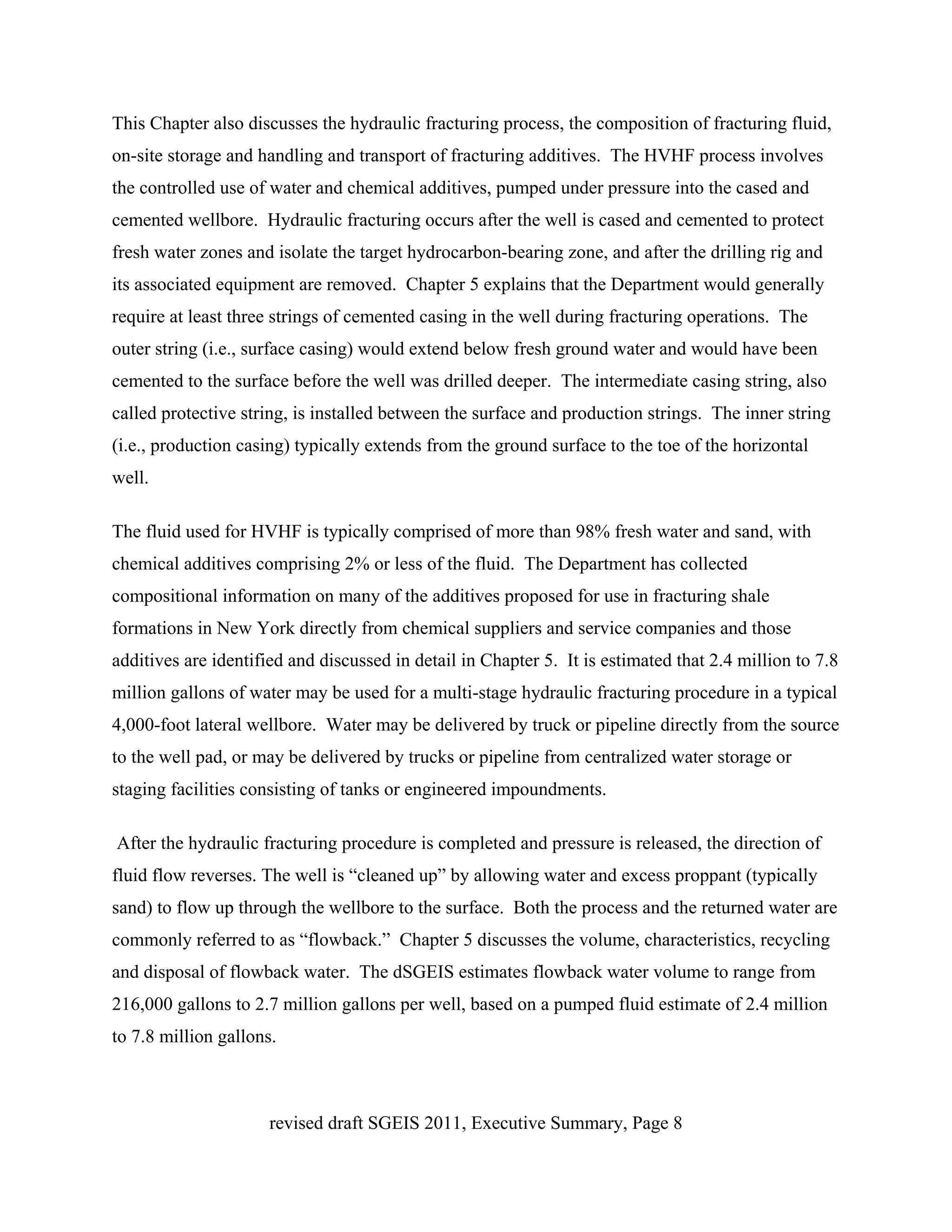 This Chapter also discusses the hydraulic fracturing process, the composition of fracturing fluid,
on-site storage and handling and transport of fracturing additives. The HVHF process involves
the controlled use of water and chemical additives, pumped under pressure into the cased and
cemented wellbore. Hydraulic fracturing occurs after the well is cased and cemented to protect
fresh water zones and isolate the target hydrocarbon-bearing zone, and after the drilling rig and
its associated equipment are removed. Chapter 5 explains that the Department would generally
require at least three strings of cemented casing in the well during fracturing operations. The
outer string (i.e., surface casing) would extend below fresh ground water and would have been
cemented to the surface before the well was drilled deeper. The intermediate casing string, also
called protective string, is installed between the surface and production strings. The inner string
(i.e., production casing) typically extends from the ground surface to the toe of the horizontal
well.

The fluid used for HVHF is typically comprised of more than 98% fresh water and sand, with
chemical additives comprising 2% or less of the fluid. The Department has collected
compositional information on many of the additives proposed for use in fracturing shale
formations in New York directly from chemical suppliers and service companies and those
additives are identified and discussed in detail in Chapter 5. It is estimated that 2.4 million to 7.8
million gallons of water may be used for a multi-stage hydraulic fracturing procedure in a typical
4,000-foot lateral wellbore. Water may be delivered by truck or pipeline directly from the source
to the well pad, or may be delivered by trucks or pipeline from centralized water storage or
staging facilities consisting of tanks or engineered impoundments.

After the hydraulic fracturing procedure is completed and pressure is released, the direction of
fluid flow reverses. The well is “cleaned up” by allowing water and excess proppant (typically
sand) to flow up through the wellbore to the surface. Both the process and the returned water are
commonly referred to as “flowback.” Chapter 5 discusses the volume, characteristics, recycling
and disposal of flowback water. The dSGEIS estimates flowback water volume to range from
216,000 gallons to 2.7 million gallons per well, based on a pumped fluid estimate of 2.4 million
to 7.8 million gallons.



                      revised draft SGEIS 2011, Executive Summary, Page 8
 