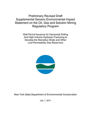 Preliminary Revised Draft
 Supplemental Generic Environmental Impact
Statement on the Oil, Gas and Solution Mining
            Regulatory Program

       Well Permit Issuance for Horizontal Drilling
       And High-Volume Hydraulic Fracturing to
        Develop the Marcellus Shale and Other
           Low-Permeability Gas Reservoirs




New York State Department of Environmental Conservation

                       July 1, 2011
 