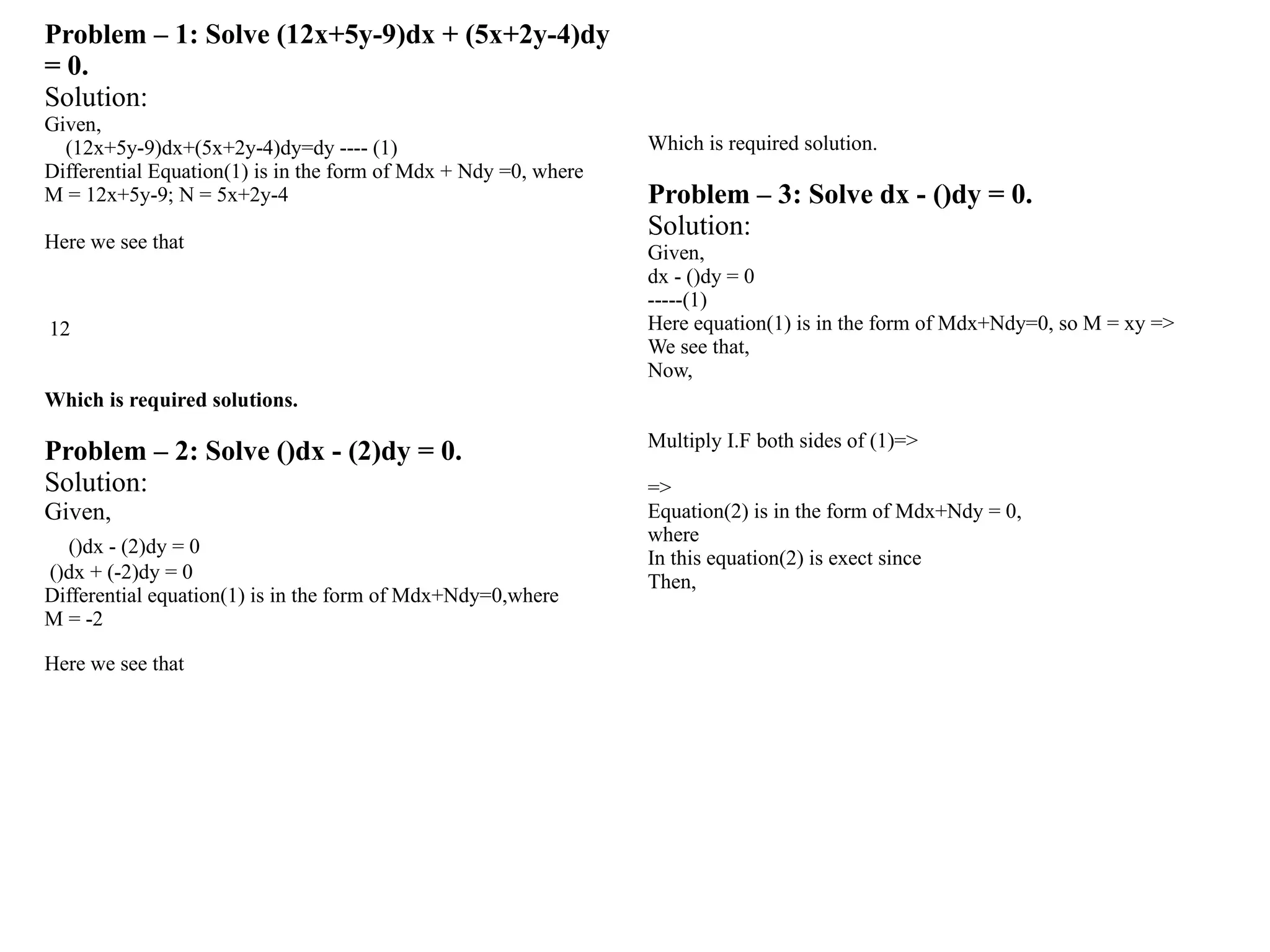 Problem – 1: Solve (12x+5y-9)dx + (5x+2y-4)dy
= 0.
Solution:
Given,
(12x+5y-9)dx+(5x+2y-4)dy=dy ---- (1)
Differential Equation(1) is in the form of Mdx + Ndy =0, where
M = 12x+5y-9; N = 5x+2y-4
Here we see that
12
Which is required solutions.
Problem – 2: Solve ()dx - (2)dy = 0.
Solution:
Given,
()dx - (2)dy = 0
()dx + (-2)dy = 0
Differential equation(1) is in the form of Mdx+Ndy=0,where
M = -2
Here we see that
Which is required solution.
Problem – 3: Solve dx - ()dy = 0.
Solution:
Given,
dx - ()dy = 0
-----(1)
Here equation(1) is in the form of Mdx+Ndy=0, so M = xy =>
We see that,
Now,
Multiply I.F both sides of (1)=>
=>
Equation(2) is in the form of Mdx+Ndy = 0,
where
In this equation(2) is exect since
Then,
 
