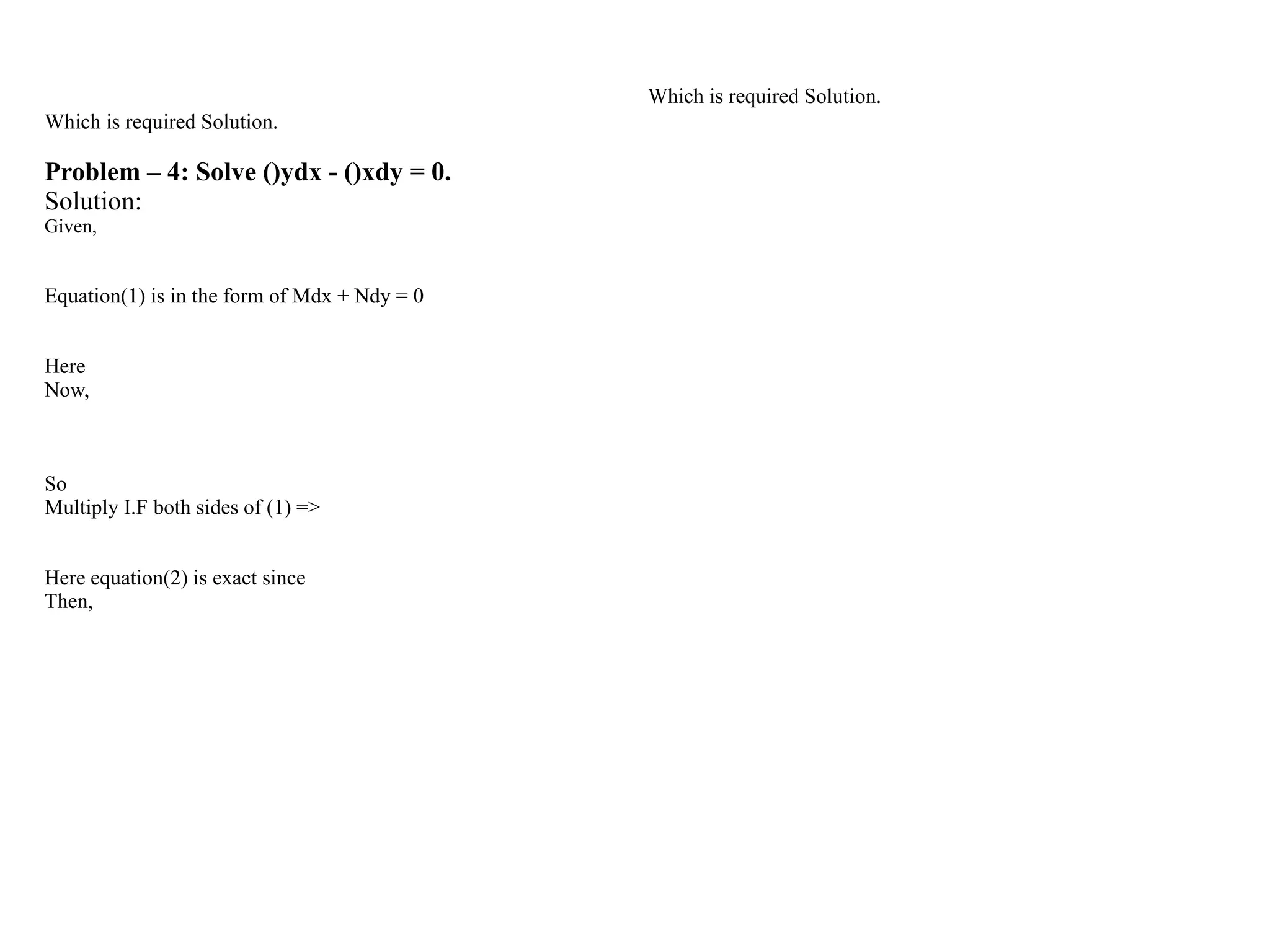 Which is required Solution.
Problem – 4: Solve ()ydx - ()xdy = 0.
Solution:
Given,
Equation(1) is in the form of Mdx + Ndy = 0
Here
Now,
So
Multiply I.F both sides of (1) =>
Here equation(2) is exact since
Then,
Which is required Solution.
 