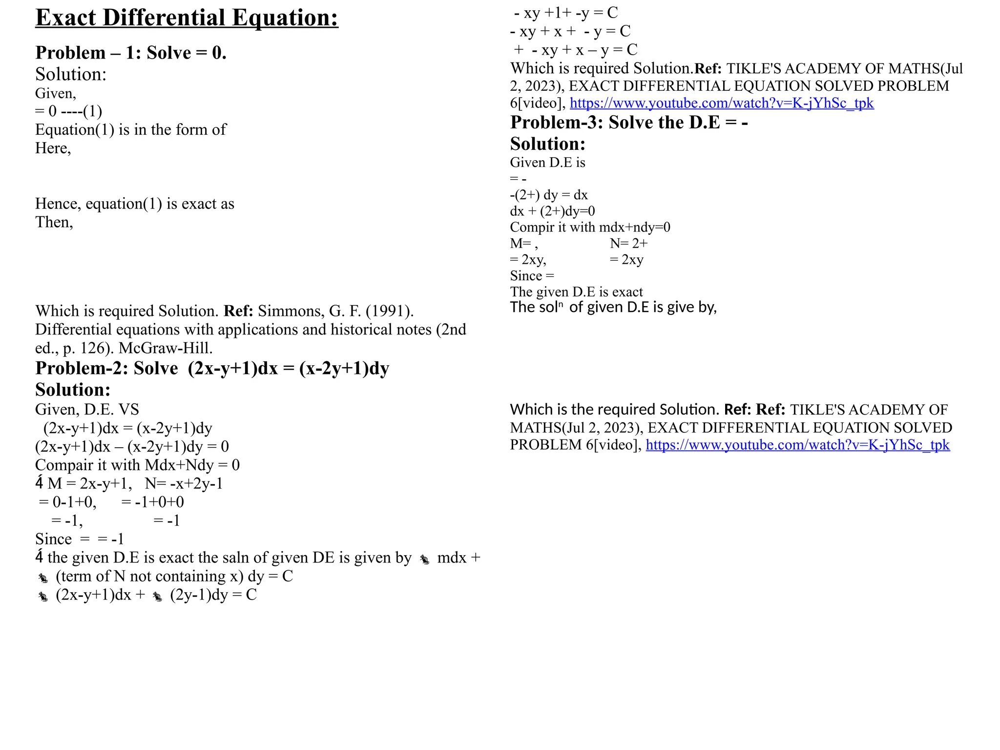 Exact Differential Equation:
Problem – 1: Solve = 0.
Solution:
Given,
= 0 ----(1)
Equation(1) is in the form of
Here,
Hence, equation(1) is exact as
Then,
Which is required Solution. Ref: Simmons, G. F. (1991).
Differential equations with applications and historical notes (2nd
ed., p. 126). McGraw-Hill.
Problem-2: Solve (2x-y+1)dx = (x-2y+1)dy
Solution:
Given, D.E. VS
(2x-y+1)dx = (x-2y+1)dy
(2x-y+1)dx – (x-2y+1)dy = 0
Compair it with Mdx+Ndy = 0
 M = 2x-y+1, N= -x+2y-1
= 0-1+0, = -1+0+0
= -1, = -1
Since = = -1
 the given D.E is exact the saln of given DE is given by  mdx +
 (term of N not containing x) dy = C
 (2x-y+1)dx +  (2y-1)dy = C
- xy +1+ -y = C
- xy + x + - y = C
+ - xy + x – y = C
Which is required Solution.Ref: TIKLE'S ACADEMY OF MATHS(Jul
2, 2023), EXACT DIFFERENTIAL EQUATION SOLVED PROBLEM
6[video], https://www.youtube.com/watch?v=K-jYhSc_tpk
Problem-3: Solve the D.E = -
Solution:
Given D.E is
= -
-(2+) dy = dx
dx + (2+)dy=0
Compir it with mdx+ndy=0
M= , N= 2+
= 2xy, = 2xy
Since =
The given D.E is exact
The soln
of given D.E is give by,
Which is the required Solution. Ref: Ref: TIKLE'S ACADEMY OF
MATHS(Jul 2, 2023), EXACT DIFFERENTIAL EQUATION SOLVED
PROBLEM 6[video], https://www.youtube.com/watch?v=K-jYhSc_tpk
 