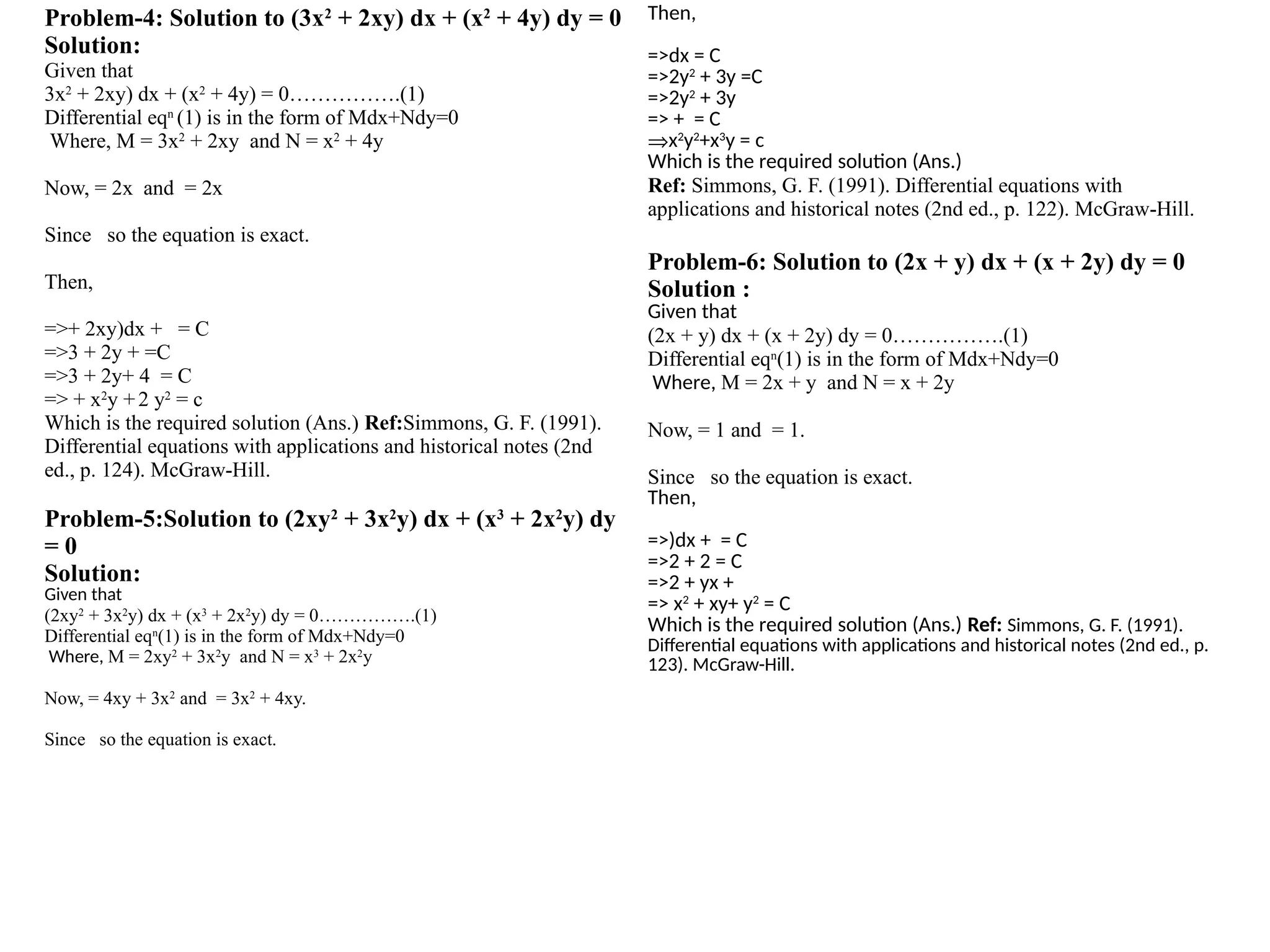 Problem-4: Solution to (3x2
+ 2xy) dx + (x2
+ 4y) dy = 0
Solution:
Given that
3x2
+ 2xy) dx + (x2
+ 4y) = 0…………….(1)
Differential eqn
(1) is in the form of Mdx+Ndy=0
Where, M = 3x2
+ 2xy and N = x2
+ 4y
Now, = 2x and = 2x
Since so the equation is exact.
Then,
=>+ 2xy)dx + = C
=>3 + 2y + =C
=>3 + 2y+ 4 = C
=> + x2
y +2 y2
= c
Which is the required solution (Ans.) Ref:Simmons, G. F. (1991).
Differential equations with applications and historical notes (2nd
ed., p. 124). McGraw-Hill.
Problem-5:Solution to (2xy2
+ 3x2
y) dx + (x3
+ 2x2
y) dy
= 0
Solution:
Given that
(2xy2
+ 3x2
y) dx + (x3
+ 2x2
y) dy = 0…………….(1)
Differential eqn
(1) is in the form of Mdx+Ndy=0
Where, M = 2xy2
+ 3x2
y and N = x3
+ 2x2
y
Now, = 4xy + 3x2
and = 3x2
+ 4xy.
Since so the equation is exact.
Then,
=>dx = C
=>2y2
+ 3y =C
=>2y2
+ 3y
=> + = C
Þx2
y2
+x3
y = c
Which is the required solution (Ans.)
Ref: Simmons, G. F. (1991). Differential equations with
applications and historical notes (2nd ed., p. 122). McGraw-Hill.
Problem-6: Solution to (2x + y) dx + (x + 2y) dy = 0
Solution :
Given that
(2x + y) dx + (x + 2y) dy = 0…………….(1)
Differential eqn
(1) is in the form of Mdx+Ndy=0
Where, M = 2x + y and N = x + 2y
Now, = 1 and = 1.
Since so the equation is exact.
Then,
=>)dx + = C
=>2 + 2 = C
=>2 + yx +
=> x2
+ xy+ y2
= C
Which is the required solution (Ans.) Ref: Simmons, G. F. (1991).
Differential equations with applications and historical notes (2nd ed., p.
123). McGraw-Hill.
 