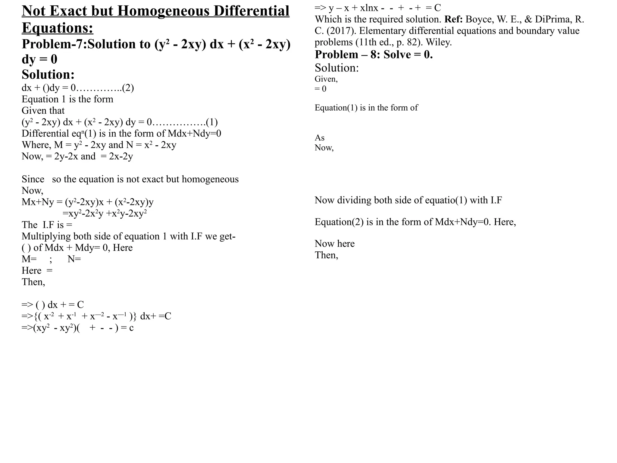 Not Exact but Homogeneous Differential
Equations:
Problem-7:Solution to (y2
- 2xy) dx + (x2
- 2xy)
dy = 0
Solution:
dx + ()dy = 0…………..(2)
Equation 1 is the form
Given that
(y2
- 2xy) dx + (x2
- 2xy) dy = 0…………….(1)
Differential eqn
(1) is in the form of Mdx+Ndy=0
Where, M = y2
- 2xy and N = x2
- 2xy
Now, = 2y-2x and = 2x-2y
Since so the equation is not exact but homogeneous
Now,
Mx+Ny = (y2
-2xy)x + (x2
-2xy)y
=xy2
-2x2
y +x2
y-2xy2
The I.F is =
Multiplying both side of equation 1 with I.F we get-
( ) of Mdx + Mdy= 0, Here
M= ; N=
Here =
Then,
=> ( ) dx + = C
=>{( x-2
+ x-1
+ x—2
- x—1
)} dx+ =C
=>(xy2
- xy2
)( + - - ) = c
=> y – x + xlnx - - + - + = C
Which is the required solution. Ref: Boyce, W. E., & DiPrima, R.
C. (2017). Elementary differential equations and boundary value
problems (11th ed., p. 82). Wiley.
Problem – 8: Solve = 0.
Solution:
Given,
= 0
Equation(1) is in the form of
As
Now,
Now dividing both side of equatio(1) with I.F
Equation(2) is in the form of Mdx+Ndy=0. Here,
Now here
Then,
 