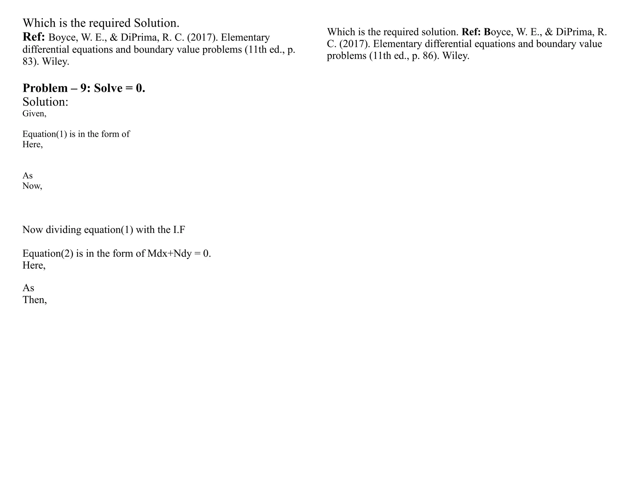 Which is the required Solution.
Ref: Boyce, W. E., & DiPrima, R. C. (2017). Elementary
differential equations and boundary value problems (11th ed., p.
83). Wiley.
Problem – 9: Solve = 0.
Solution:
Given,
Equation(1) is in the form of
Here,
As
Now,
Now dividing equation(1) with the I.F
Equation(2) is in the form of Mdx+Ndy = 0.
Here,
As
Then,
Which is the required solution. Ref: Boyce, W. E., & DiPrima, R.
C. (2017). Elementary differential equations and boundary value
problems (11th ed., p. 86). Wiley.
 