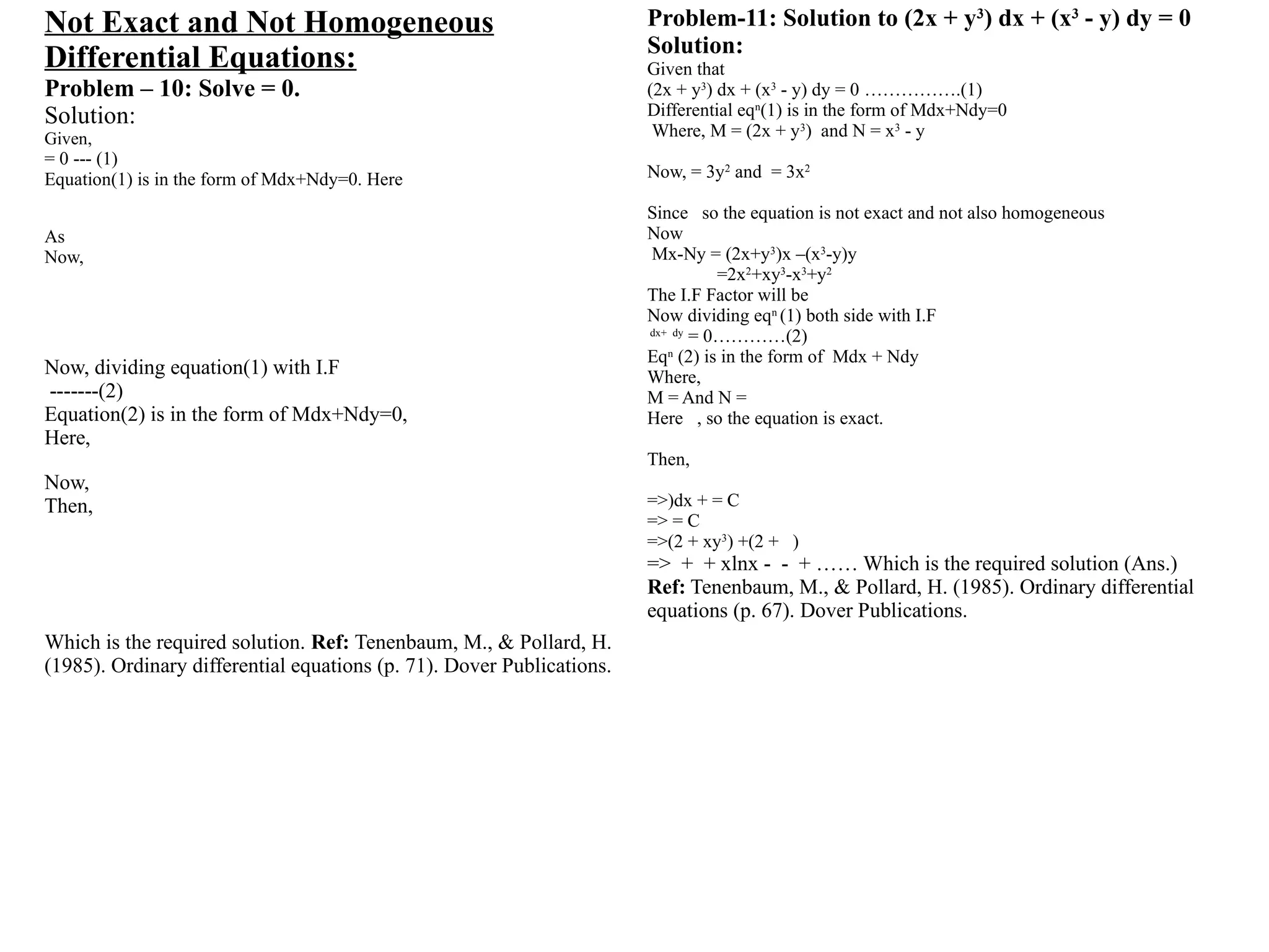Not Exact and Not Homogeneous
Differential Equations:
Problem – 10: Solve = 0.
Solution:
Given,
= 0 --- (1)
Equation(1) is in the form of Mdx+Ndy=0. Here
As
Now,
Now, dividing equation(1) with I.F
-------(2)
Equation(2) is in the form of Mdx+Ndy=0,
Here,
Now,
Then,
Which is the required solution. Ref: Tenenbaum, M., & Pollard, H.
(1985). Ordinary differential equations (p. 71). Dover Publications.
Problem-11: Solution to (2x + y3
) dx + (x3
- y) dy = 0
Solution:
Given that
(2x + y3
) dx + (x3
- y) dy = 0 …………….(1)
Differential eqn
(1) is in the form of Mdx+Ndy=0
Where, M = (2x + y3
) and N = x3
- y
Now, = 3y2
and = 3x2
Since so the equation is not exact and not also homogeneous
Now
Mx-Ny = (2x+y3
)x –(x3
-y)y
=2x2
+xy3
-x3
+y2
The I.F Factor will be
Now dividing eqn
(1) both side with I.F
dx+ dy
= 0…………(2)
Eqn
(2) is in the form of Mdx + Ndy
Where,
M = And N =
Here , so the equation is exact.
Then,
=>)dx + = C
=> = C
=>(2 + xy3
) +(2 + )
=> + + xlnx - - + …… Which is the required solution (Ans.)
Ref: Tenenbaum, M., & Pollard, H. (1985). Ordinary differential
equations (p. 67). Dover Publications.
 