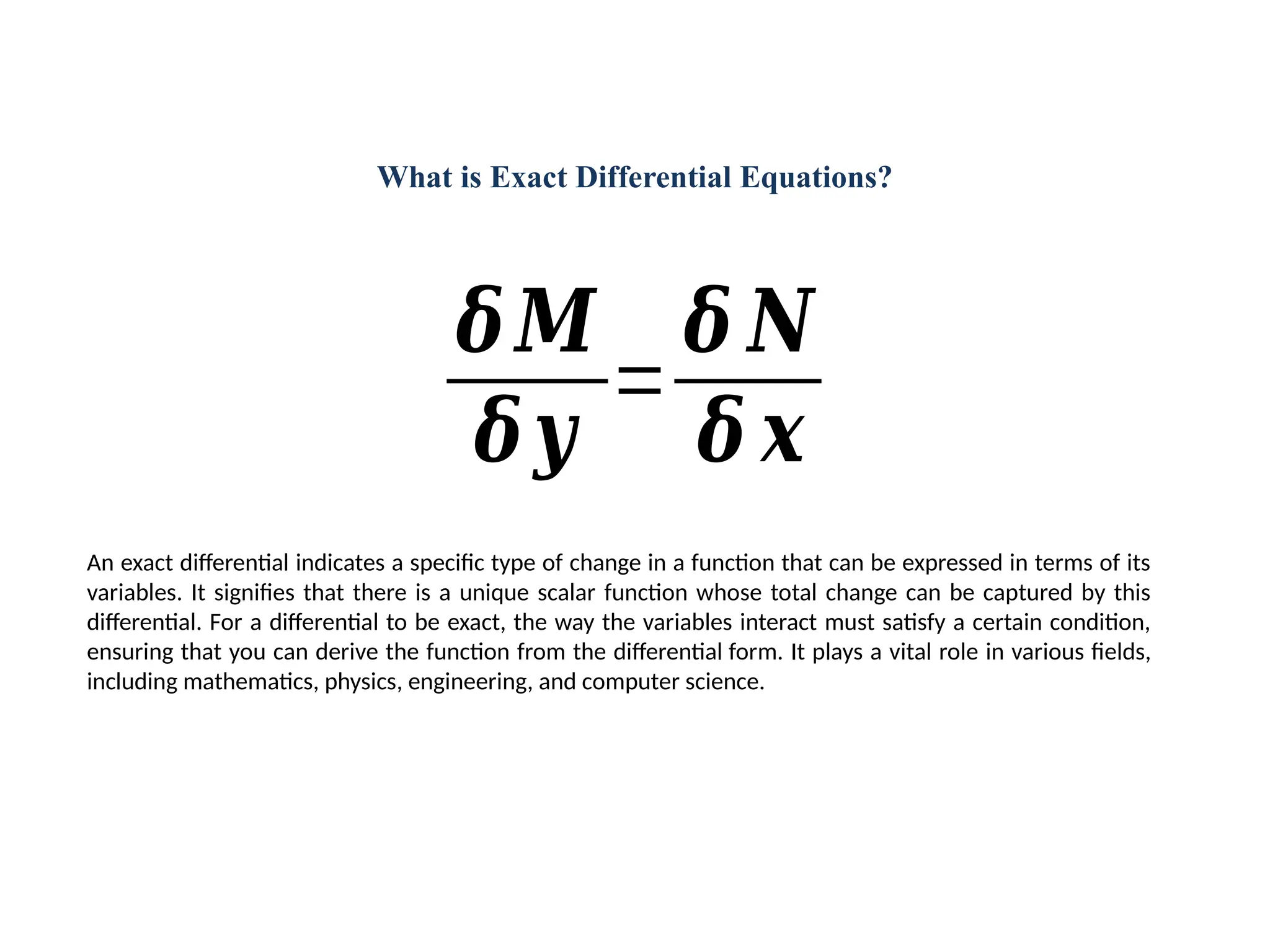 What is Exact Differential Equations?
An exact differential indicates a specific type of change in a function that can be expressed in terms of its
variables. It signifies that there is a unique scalar function whose total change can be captured by this
differential. For a differential to be exact, the way the variables interact must satisfy a certain condition,
ensuring that you can derive the function from the differential form. It plays a vital role in various fields,
including mathematics, physics, engineering, and computer science.
𝜹𝑴
𝜹𝒚
=
𝜹 𝑵
𝜹 𝒙
 