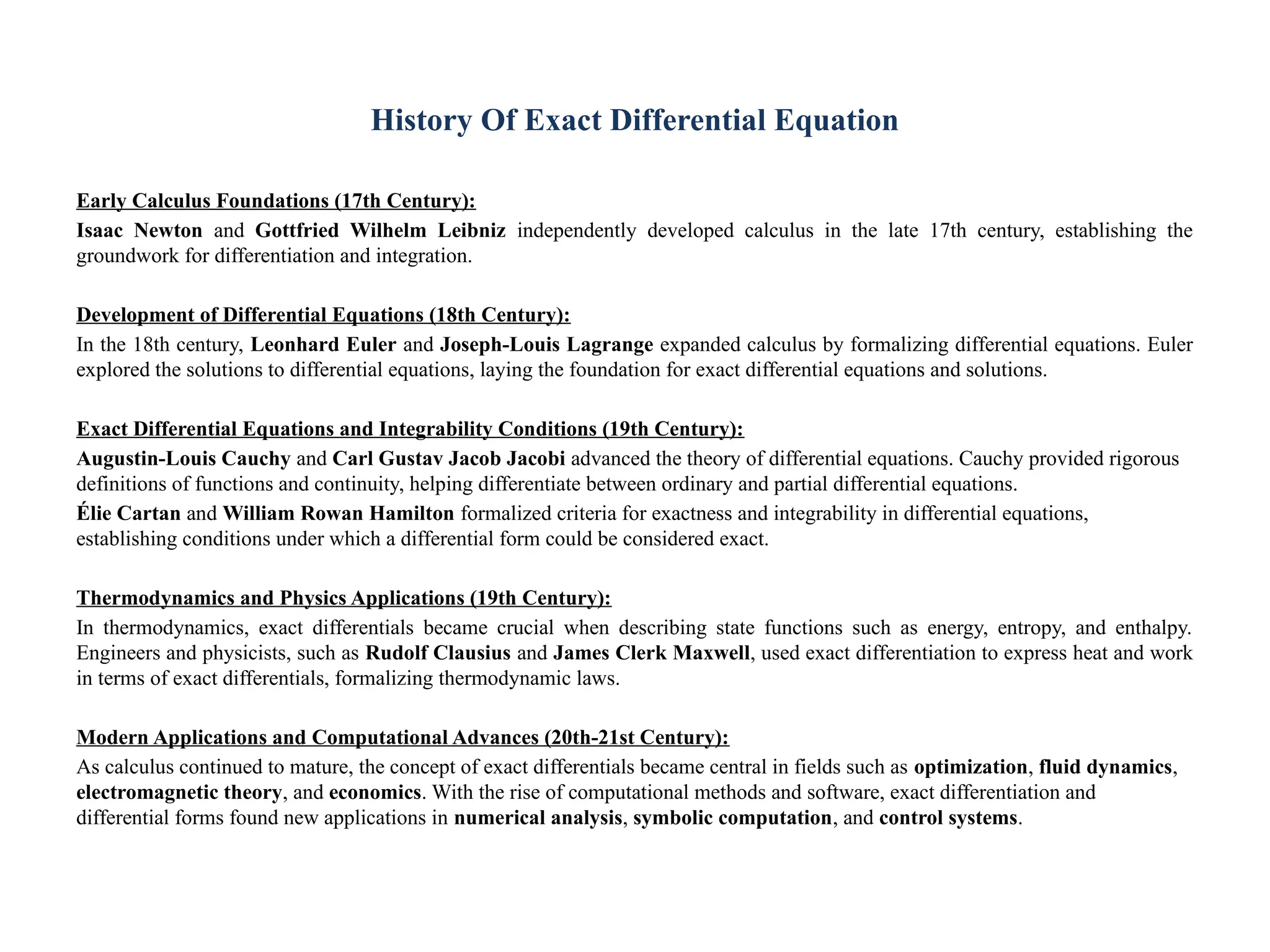 History Of Exact Differential Equation
Early Calculus Foundations (17th Century):
Isaac Newton and Gottfried Wilhelm Leibniz independently developed calculus in the late 17th century, establishing the
groundwork for differentiation and integration.
Development of Differential Equations (18th Century):
In the 18th century, Leonhard Euler and Joseph-Louis Lagrange expanded calculus by formalizing differential equations. Euler
explored the solutions to differential equations, laying the foundation for exact differential equations and solutions.
Exact Differential Equations and Integrability Conditions (19th Century):
Augustin-Louis Cauchy and Carl Gustav Jacob Jacobi advanced the theory of differential equations. Cauchy provided rigorous
definitions of functions and continuity, helping differentiate between ordinary and partial differential equations.
Élie Cartan and William Rowan Hamilton formalized criteria for exactness and integrability in differential equations,
establishing conditions under which a differential form could be considered exact.
Thermodynamics and Physics Applications (19th Century):
In thermodynamics, exact differentials became crucial when describing state functions such as energy, entropy, and enthalpy.
Engineers and physicists, such as Rudolf Clausius and James Clerk Maxwell, used exact differentiation to express heat and work
in terms of exact differentials, formalizing thermodynamic laws.
Modern Applications and Computational Advances (20th-21st Century):
As calculus continued to mature, the concept of exact differentials became central in fields such as optimization, fluid dynamics,
electromagnetic theory, and economics. With the rise of computational methods and software, exact differentiation and
differential forms found new applications in numerical analysis, symbolic computation, and control systems.
 