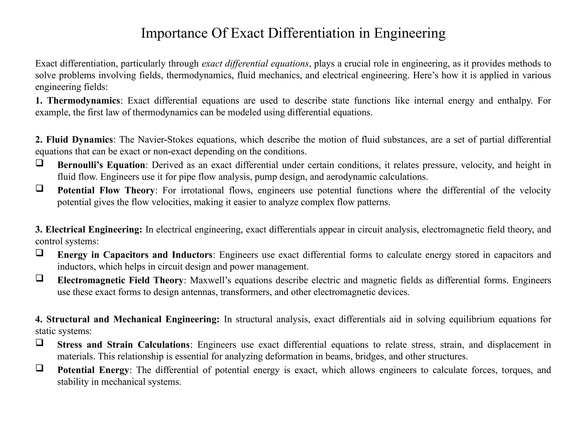 Importance Of Exact Differentiation in Engineering
Exact differentiation, particularly through exact differential equations, plays a crucial role in engineering, as it provides methods to
solve problems involving fields, thermodynamics, fluid mechanics, and electrical engineering. Here’s how it is applied in various
engineering fields:
1. Thermodynamics: Exact differential equations are used to describe state functions like internal energy and enthalpy. For
example, the first law of thermodynamics can be modeled using differential equations.
2. Fluid Dynamics: The Navier-Stokes equations, which describe the motion of fluid substances, are a set of partial differential
equations that can be exact or non-exact depending on the conditions.
 Bernoulli’s Equation: Derived as an exact differential under certain conditions, it relates pressure, velocity, and height in
fluid flow. Engineers use it for pipe flow analysis, pump design, and aerodynamic calculations.
 Potential Flow Theory: For irrotational flows, engineers use potential functions where the differential of the velocity
potential gives the flow velocities, making it easier to analyze complex flow patterns.
3. Electrical Engineering: In electrical engineering, exact differentials appear in circuit analysis, electromagnetic field theory, and
control systems:
 Energy in Capacitors and Inductors: Engineers use exact differential forms to calculate energy stored in capacitors and
inductors, which helps in circuit design and power management.
 Electromagnetic Field Theory: Maxwell’s equations describe electric and magnetic fields as differential forms. Engineers
use these exact forms to design antennas, transformers, and other electromagnetic devices.
4. Structural and Mechanical Engineering: In structural analysis, exact differentials aid in solving equilibrium equations for
static systems:
 Stress and Strain Calculations: Engineers use exact differential equations to relate stress, strain, and displacement in
materials. This relationship is essential for analyzing deformation in beams, bridges, and other structures.
 Potential Energy: The differential of potential energy is exact, which allows engineers to calculate forces, torques, and
stability in mechanical systems.
 