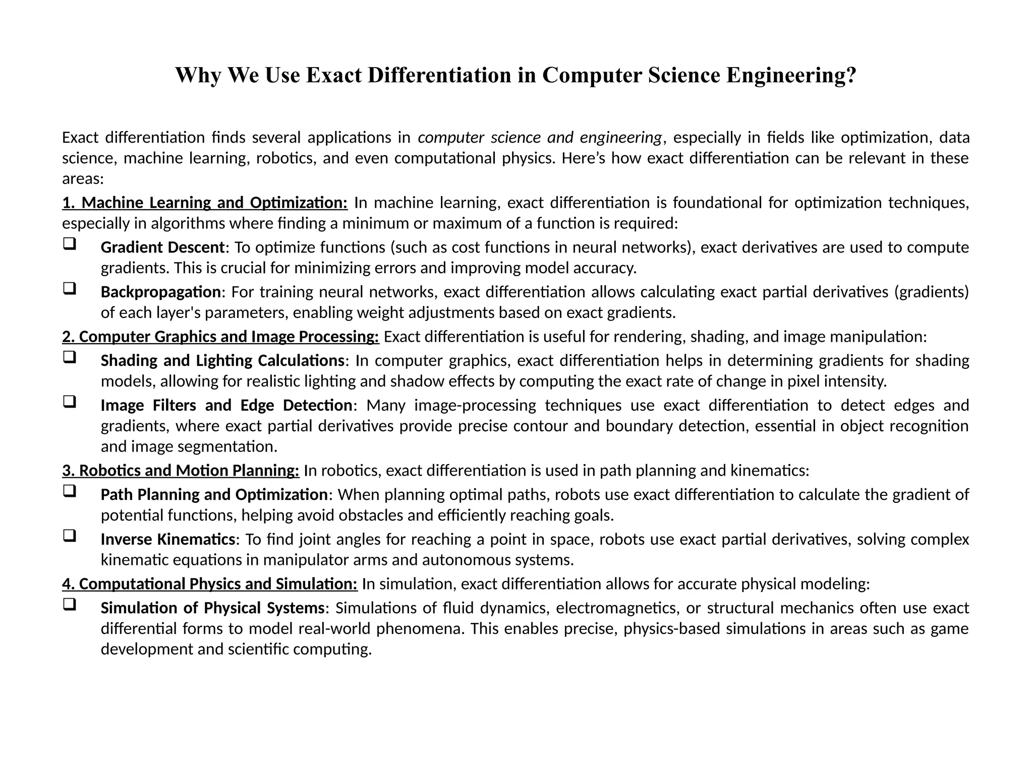 Why We Use Exact Differentiation in Computer Science Engineering?
Exact differentiation finds several applications in computer science and engineering, especially in fields like optimization, data
science, machine learning, robotics, and even computational physics. Here’s how exact differentiation can be relevant in these
areas:
1. Machine Learning and Optimization: In machine learning, exact differentiation is foundational for optimization techniques,
especially in algorithms where finding a minimum or maximum of a function is required:
 Gradient Descent: To optimize functions (such as cost functions in neural networks), exact derivatives are used to compute
gradients. This is crucial for minimizing errors and improving model accuracy.
 Backpropagation: For training neural networks, exact differentiation allows calculating exact partial derivatives (gradients)
of each layer's parameters, enabling weight adjustments based on exact gradients.
2. Computer Graphics and Image Processing: Exact differentiation is useful for rendering, shading, and image manipulation:
 Shading and Lighting Calculations: In computer graphics, exact differentiation helps in determining gradients for shading
models, allowing for realistic lighting and shadow effects by computing the exact rate of change in pixel intensity.
 Image Filters and Edge Detection: Many image-processing techniques use exact differentiation to detect edges and
gradients, where exact partial derivatives provide precise contour and boundary detection, essential in object recognition
and image segmentation.
3. Robotics and Motion Planning: In robotics, exact differentiation is used in path planning and kinematics:
 Path Planning and Optimization: When planning optimal paths, robots use exact differentiation to calculate the gradient of
potential functions, helping avoid obstacles and efficiently reaching goals.
 Inverse Kinematics: To find joint angles for reaching a point in space, robots use exact partial derivatives, solving complex
kinematic equations in manipulator arms and autonomous systems.
4. Computational Physics and Simulation: In simulation, exact differentiation allows for accurate physical modeling:
 Simulation of Physical Systems: Simulations of fluid dynamics, electromagnetics, or structural mechanics often use exact
differential forms to model real-world phenomena. This enables precise, physics-based simulations in areas such as game
development and scientific computing.
 