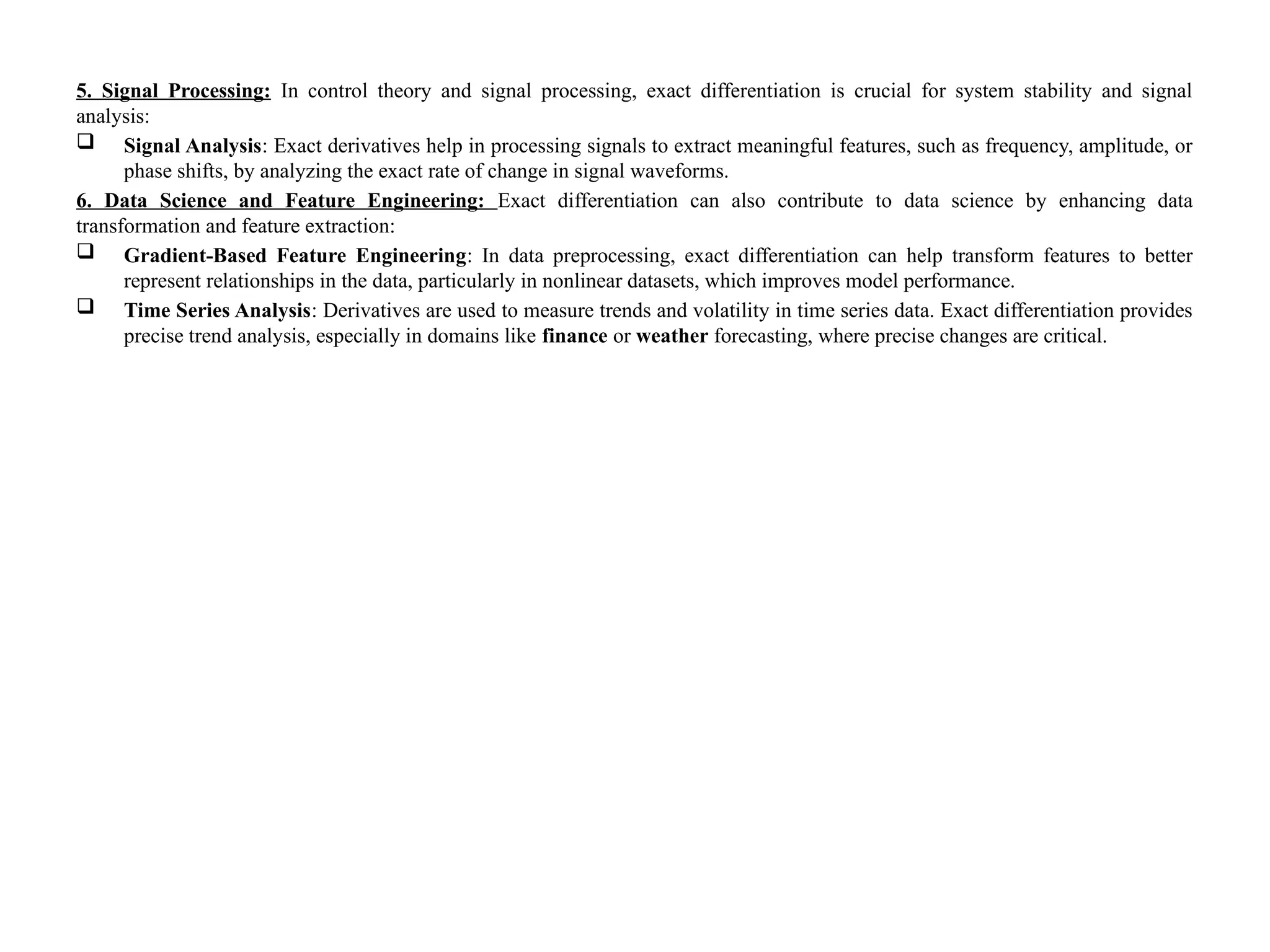 5. Signal Processing: In control theory and signal processing, exact differentiation is crucial for system stability and signal
analysis:
 Signal Analysis: Exact derivatives help in processing signals to extract meaningful features, such as frequency, amplitude, or
phase shifts, by analyzing the exact rate of change in signal waveforms.
6. Data Science and Feature Engineering: Exact differentiation can also contribute to data science by enhancing data
transformation and feature extraction:
 Gradient-Based Feature Engineering: In data preprocessing, exact differentiation can help transform features to better
represent relationships in the data, particularly in nonlinear datasets, which improves model performance.
 Time Series Analysis: Derivatives are used to measure trends and volatility in time series data. Exact differentiation provides
precise trend analysis, especially in domains like finance or weather forecasting, where precise changes are critical.
 