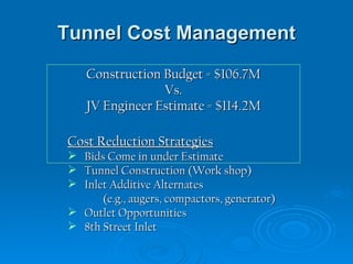 Tunnel Cost Management Construction Budget = $106.7M Vs. JV Engineer Estimate = $114.2M Cost Reduction Strategies Bids Come in under Estimate Tunnel Construction (Work shop) Inlet Additive Alternates (e.g., augers, compactors, generator) Outlet Opportunities 8th Street Inlet 