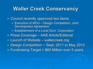 Waller Creek Conservancy   Council recently approved two items  Execution of MOU – Design Competition, Joint Development Agreement Establishment of a Local Govt. Corporation Press Coverage – AAS Article/Editorial Launch of Website – wallercreek.org Design Competition ~ Sept. 2011 to May 2012 Fundraising Target = $60 Million over 5 years 