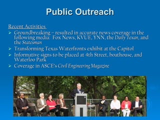 Public Outreach Recent Activities  Groundbreaking – resulted in accurate news coverage in the following media:  Fox News, KVUE, YNN, the  Daily Texan , and the  Statesman  Transforming Texas Waterfronts exhibit at the Capitol  Informative signs to be placed at 4th Street, boathouse, and Waterloo Park Coverage in ASCE’s  Civil Engineering Magazine 
