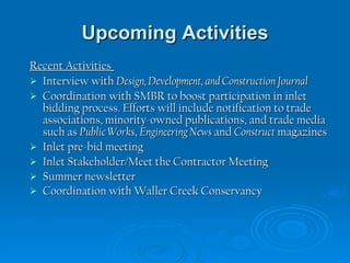Upcoming Activities Recent Activities   Interview with  Design, Development, and Construction Journal Coordination with SMBR to boost participation in inlet bidding process. Efforts will include notification to trade associations, minority-owned publications, and trade media such as  Public Works ,  Engineering News  and  Construct  magazines Inlet pre-bid meeting Inlet Stakeholder/Meet the Contractor Meeting  Summer newsletter  Coordination with Waller Creek Conservancy   